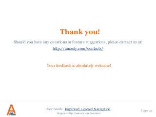 User Guide: Improved Layered Navigation
Thank you!
Your feedback is absolutely welcome!
Page 94
Should you have any questions or feature suggestions, please contact us at:
http://amasty.com/contacts/
Support: http://amasty.com/contacts
 