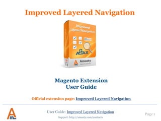 User Guide: Improved Layered Navigation
Improved Layered Navigation
Magento Extension
User Guide
Official extension page: Improved Layered Navigation
See advanced options here
Support: http://amasty.com/contacts
Page 1
 