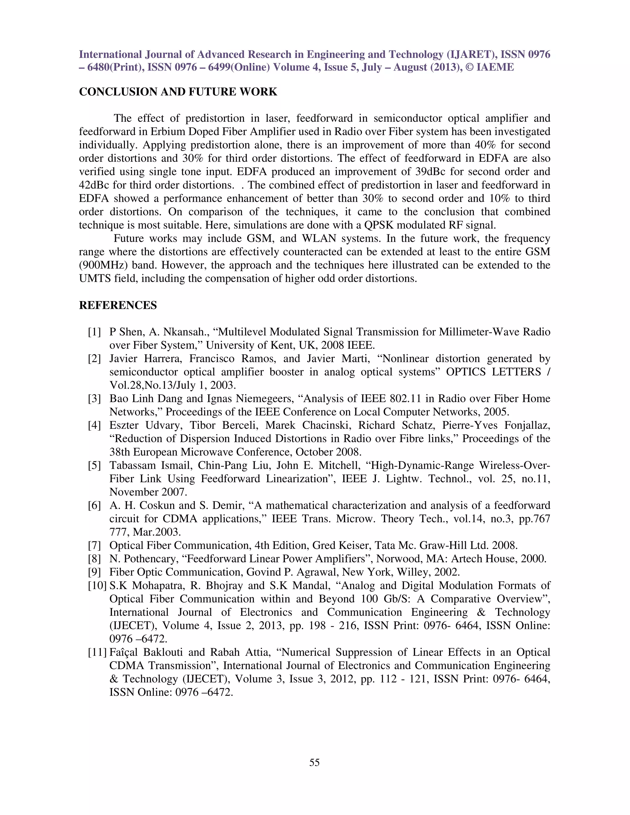International Journal of Advanced Research in Engineering and Technology (IJARET), ISSN 0976
– 6480(Print), ISSN 0976 – 6499(Online) Volume 4, Issue 5, July – August (2013), © IAEME
55
CONCLUSION AND FUTURE WORK
The effect of predistortion in laser, feedforward in semiconductor optical amplifier and
feedforward in Erbium Doped Fiber Amplifier used in Radio over Fiber system has been investigated
individually. Applying predistortion alone, there is an improvement of more than 40% for second
order distortions and 30% for third order distortions. The effect of feedforward in EDFA are also
verified using single tone input. EDFA produced an improvement of 39dBc for second order and
42dBc for third order distortions. . The combined effect of predistortion in laser and feedforward in
EDFA showed a performance enhancement of better than 30% to second order and 10% to third
order distortions. On comparison of the techniques, it came to the conclusion that combined
technique is most suitable. Here, simulations are done with a QPSK modulated RF signal.
Future works may include GSM, and WLAN systems. In the future work, the frequency
range where the distortions are effectively counteracted can be extended at least to the entire GSM
(900MHz) band. However, the approach and the techniques here illustrated can be extended to the
UMTS field, including the compensation of higher odd order distortions.
REFERENCES
[1] P Shen, A. Nkansah., “Multilevel Modulated Signal Transmission for Millimeter-Wave Radio
over Fiber System,” University of Kent, UK, 2008 IEEE.
[2] Javier Harrera, Francisco Ramos, and Javier Marti, “Nonlinear distortion generated by
semiconductor optical amplifier booster in analog optical systems” OPTICS LETTERS /
Vol.28,No.13/July 1, 2003.
[3] Bao Linh Dang and Ignas Niemegeers, “Analysis of IEEE 802.11 in Radio over Fiber Home
Networks,” Proceedings of the IEEE Conference on Local Computer Networks, 2005.
[4] Eszter Udvary, Tibor Berceli, Marek Chacinski, Richard Schatz, Pierre-Yves Fonjallaz,
“Reduction of Dispersion Induced Distortions in Radio over Fibre links,” Proceedings of the
38th European Microwave Conference, October 2008.
[5] Tabassam Ismail, Chin-Pang Liu, John E. Mitchell, “High-Dynamic-Range Wireless-Over-
Fiber Link Using Feedforward Linearization”, IEEE J. Lightw. Technol., vol. 25, no.11,
November 2007.
[6] A. H. Coskun and S. Demir, “A mathematical characterization and analysis of a feedforward
circuit for CDMA applications,” IEEE Trans. Microw. Theory Tech., vol.14, no.3, pp.767
777, Mar.2003.
[7] Optical Fiber Communication, 4th Edition, Gred Keiser, Tata Mc. Graw-Hill Ltd. 2008.
[8] N. Pothencary, “Feedforward Linear Power Amplifiers”, Norwood, MA: Artech House, 2000.
[9] Fiber Optic Communication, Govind P. Agrawal, New York, Willey, 2002.
[10] S.K Mohapatra, R. Bhojray and S.K Mandal, “Analog and Digital Modulation Formats of
Optical Fiber Communication within and Beyond 100 Gb/S: A Comparative Overview”,
International Journal of Electronics and Communication Engineering & Technology
(IJECET), Volume 4, Issue 2, 2013, pp. 198 - 216, ISSN Print: 0976- 6464, ISSN Online:
0976 –6472.
[11] Faîçal Baklouti and Rabah Attia, “Numerical Suppression of Linear Effects in an Optical
CDMA Transmission”, International Journal of Electronics and Communication Engineering
& Technology (IJECET), Volume 3, Issue 3, 2012, pp. 112 - 121, ISSN Print: 0976- 6464,
ISSN Online: 0976 –6472.
 