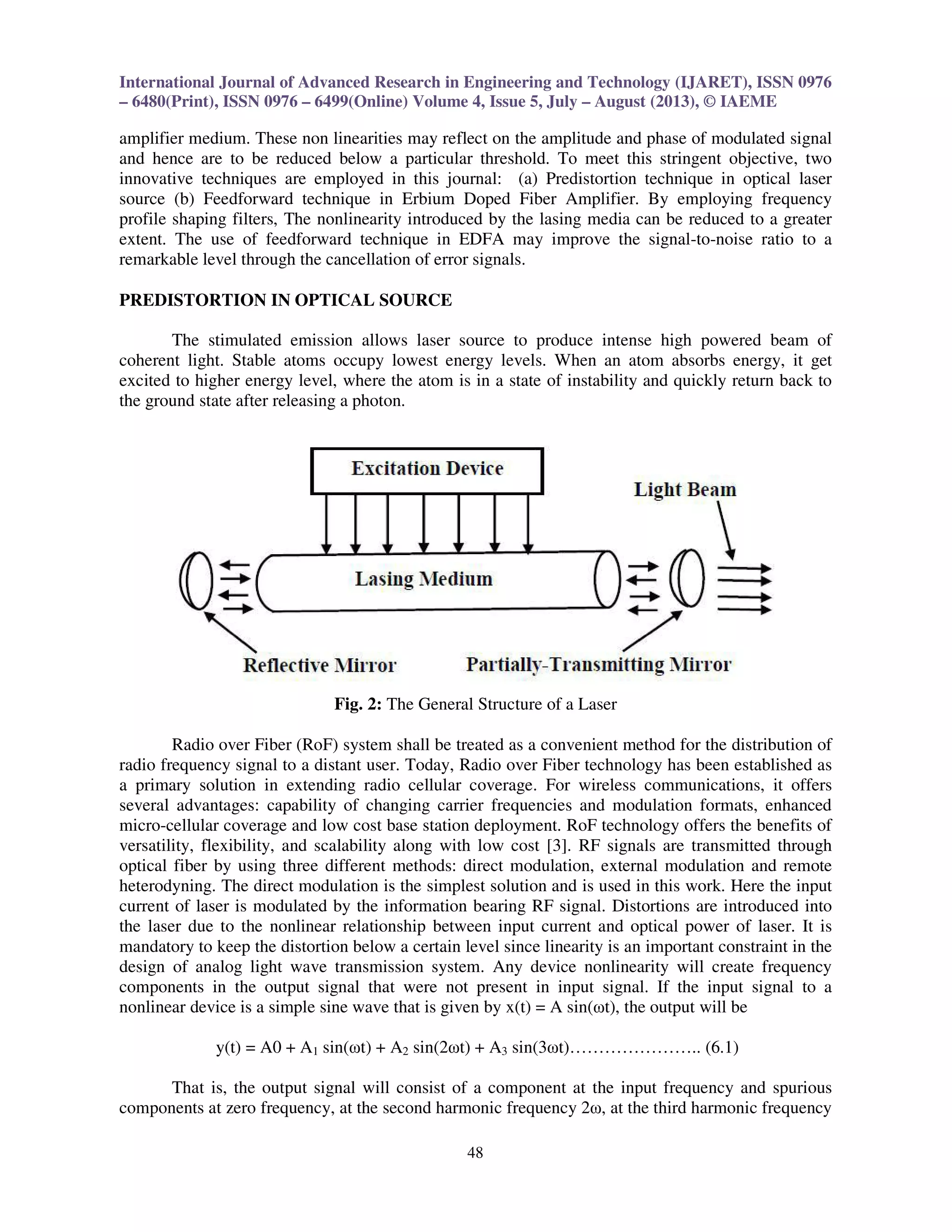 International Journal of Advanced Research in Engineering and Technology (IJARET), ISSN 0976
– 6480(Print), ISSN 0976 – 6499(Online) Volume 4, Issue 5, July – August (2013), © IAEME
48
amplifier medium. These non linearities may reflect on the amplitude and phase of modulated signal
and hence are to be reduced below a particular threshold. To meet this stringent objective, two
innovative techniques are employed in this journal: (a) Predistortion technique in optical laser
source (b) Feedforward technique in Erbium Doped Fiber Amplifier. By employing frequency
profile shaping filters, The nonlinearity introduced by the lasing media can be reduced to a greater
extent. The use of feedforward technique in EDFA may improve the signal-to-noise ratio to a
remarkable level through the cancellation of error signals.
PREDISTORTION IN OPTICAL SOURCE
The stimulated emission allows laser source to produce intense high powered beam of
coherent light. Stable atoms occupy lowest energy levels. When an atom absorbs energy, it get
excited to higher energy level, where the atom is in a state of instability and quickly return back to
the ground state after releasing a photon.
Fig. 2: The General Structure of a Laser
Radio over Fiber (RoF) system shall be treated as a convenient method for the distribution of
radio frequency signal to a distant user. Today, Radio over Fiber technology has been established as
a primary solution in extending radio cellular coverage. For wireless communications, it offers
several advantages: capability of changing carrier frequencies and modulation formats, enhanced
micro-cellular coverage and low cost base station deployment. RoF technology offers the benefits of
versatility, flexibility, and scalability along with low cost [3]. RF signals are transmitted through
optical fiber by using three different methods: direct modulation, external modulation and remote
heterodyning. The direct modulation is the simplest solution and is used in this work. Here the input
current of laser is modulated by the information bearing RF signal. Distortions are introduced into
the laser due to the nonlinear relationship between input current and optical power of laser. It is
mandatory to keep the distortion below a certain level since linearity is an important constraint in the
design of analog light wave transmission system. Any device nonlinearity will create frequency
components in the output signal that were not present in input signal. If the input signal to a
nonlinear device is a simple sine wave that is given by x(t) = A sin(ωt), the output will be
y(t) = A0 + A1 sin(ωt) + A2 sin(2ωt) + A3 sin(3ωt)………………….. (6.1)
That is, the output signal will consist of a component at the input frequency and spurious
components at zero frequency, at the second harmonic frequency 2ω, at the third harmonic frequency
 