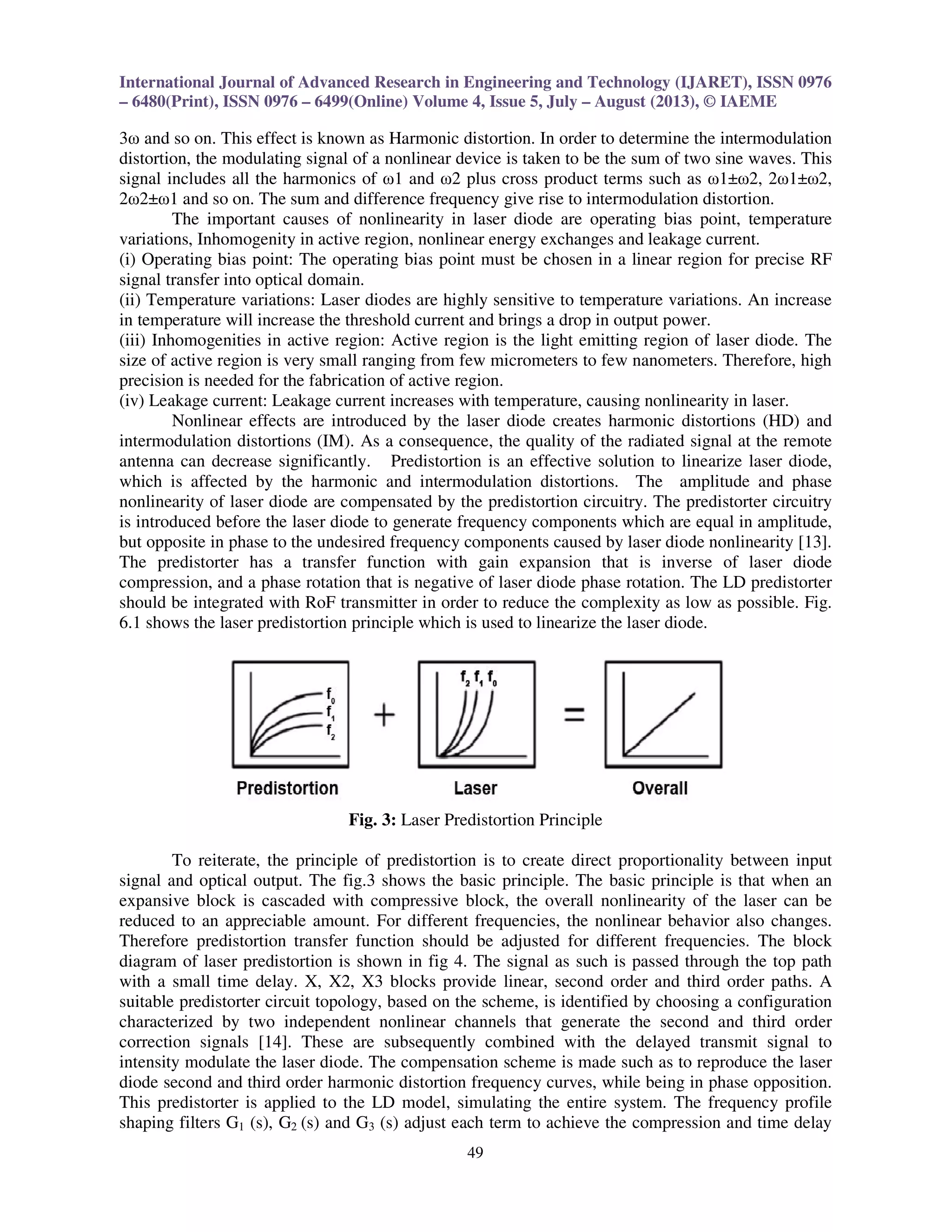 International Journal of Advanced Research in Engineering and Technology (IJARET), ISSN 0976
– 6480(Print), ISSN 0976 – 6499(Online) Volume 4, Issue 5, July – August (2013), © IAEME
49
3ω and so on. This effect is known as Harmonic distortion. In order to determine the intermodulation
distortion, the modulating signal of a nonlinear device is taken to be the sum of two sine waves. This
signal includes all the harmonics of ω1 and ω2 plus cross product terms such as ω1±ω2, 2ω1±ω2,
2ω2±ω1 and so on. The sum and difference frequency give rise to intermodulation distortion.
The important causes of nonlinearity in laser diode are operating bias point, temperature
variations, Inhomogenity in active region, nonlinear energy exchanges and leakage current.
(i) Operating bias point: The operating bias point must be chosen in a linear region for precise RF
signal transfer into optical domain.
(ii) Temperature variations: Laser diodes are highly sensitive to temperature variations. An increase
in temperature will increase the threshold current and brings a drop in output power.
(iii) Inhomogenities in active region: Active region is the light emitting region of laser diode. The
size of active region is very small ranging from few micrometers to few nanometers. Therefore, high
precision is needed for the fabrication of active region.
(iv) Leakage current: Leakage current increases with temperature, causing nonlinearity in laser.
Nonlinear effects are introduced by the laser diode creates harmonic distortions (HD) and
intermodulation distortions (IM). As a consequence, the quality of the radiated signal at the remote
antenna can decrease significantly. Predistortion is an effective solution to linearize laser diode,
which is affected by the harmonic and intermodulation distortions. The amplitude and phase
nonlinearity of laser diode are compensated by the predistortion circuitry. The predistorter circuitry
is introduced before the laser diode to generate frequency components which are equal in amplitude,
but opposite in phase to the undesired frequency components caused by laser diode nonlinearity [13].
The predistorter has a transfer function with gain expansion that is inverse of laser diode
compression, and a phase rotation that is negative of laser diode phase rotation. The LD predistorter
should be integrated with RoF transmitter in order to reduce the complexity as low as possible. Fig.
6.1 shows the laser predistortion principle which is used to linearize the laser diode.
Fig. 3: Laser Predistortion Principle
To reiterate, the principle of predistortion is to create direct proportionality between input
signal and optical output. The fig.3 shows the basic principle. The basic principle is that when an
expansive block is cascaded with compressive block, the overall nonlinearity of the laser can be
reduced to an appreciable amount. For different frequencies, the nonlinear behavior also changes.
Therefore predistortion transfer function should be adjusted for different frequencies. The block
diagram of laser predistortion is shown in fig 4. The signal as such is passed through the top path
with a small time delay. X, X2, X3 blocks provide linear, second order and third order paths. A
suitable predistorter circuit topology, based on the scheme, is identified by choosing a configuration
characterized by two independent nonlinear channels that generate the second and third order
correction signals [14]. These are subsequently combined with the delayed transmit signal to
intensity modulate the laser diode. The compensation scheme is made such as to reproduce the laser
diode second and third order harmonic distortion frequency curves, while being in phase opposition.
This predistorter is applied to the LD model, simulating the entire system. The frequency profile
shaping filters G1 (s), G2 (s) and G3 (s) adjust each term to achieve the compression and time delay
 