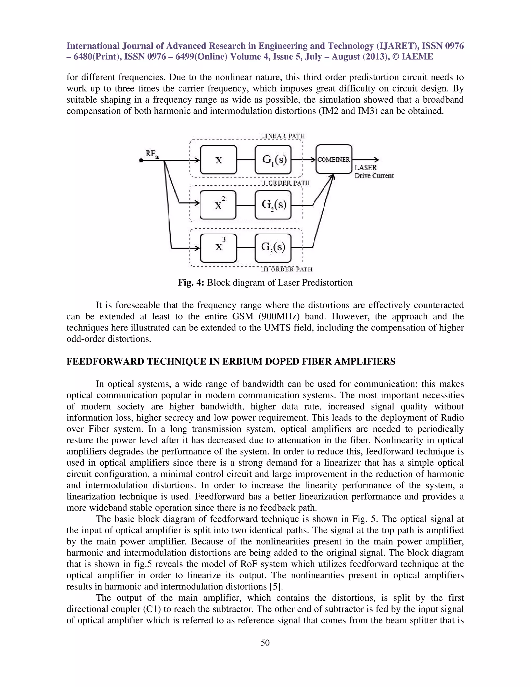 International Journal of Advanced Research in Engineering and Technology (IJARET), ISSN 0976
– 6480(Print), ISSN 0976 – 6499(Online) Volume 4, Issue 5, July – August (2013), © IAEME
50
for different frequencies. Due to the nonlinear nature, this third order predistortion circuit needs to
work up to three times the carrier frequency, which imposes great difficulty on circuit design. By
suitable shaping in a frequency range as wide as possible, the simulation showed that a broadband
compensation of both harmonic and intermodulation distortions (IM2 and IM3) can be obtained.
Fig. 4: Block diagram of Laser Predistortion
It is foreseeable that the frequency range where the distortions are effectively counteracted
can be extended at least to the entire GSM (900MHz) band. However, the approach and the
techniques here illustrated can be extended to the UMTS field, including the compensation of higher
odd-order distortions.
FEEDFORWARD TECHNIQUE IN ERBIUM DOPED FIBER AMPLIFIERS
In optical systems, a wide range of bandwidth can be used for communication; this makes
optical communication popular in modern communication systems. The most important necessities
of modern society are higher bandwidth, higher data rate, increased signal quality without
information loss, higher secrecy and low power requirement. This leads to the deployment of Radio
over Fiber system. In a long transmission system, optical amplifiers are needed to periodically
restore the power level after it has decreased due to attenuation in the fiber. Nonlinearity in optical
amplifiers degrades the performance of the system. In order to reduce this, feedforward technique is
used in optical amplifiers since there is a strong demand for a linearizer that has a simple optical
circuit configuration, a minimal control circuit and large improvement in the reduction of harmonic
and intermodulation distortions. In order to increase the linearity performance of the system, a
linearization technique is used. Feedforward has a better linearization performance and provides a
more wideband stable operation since there is no feedback path.
The basic block diagram of feedforward technique is shown in Fig. 5. The optical signal at
the input of optical amplifier is split into two identical paths. The signal at the top path is amplified
by the main power amplifier. Because of the nonlinearities present in the main power amplifier,
harmonic and intermodulation distortions are being added to the original signal. The block diagram
that is shown in fig.5 reveals the model of RoF system which utilizes feedforward technique at the
optical amplifier in order to linearize its output. The nonlinearities present in optical amplifiers
results in harmonic and intermodulation distortions [5].
The output of the main amplifier, which contains the distortions, is split by the first
directional coupler (C1) to reach the subtractor. The other end of subtractor is fed by the input signal
of optical amplifier which is referred to as reference signal that comes from the beam splitter that is
 