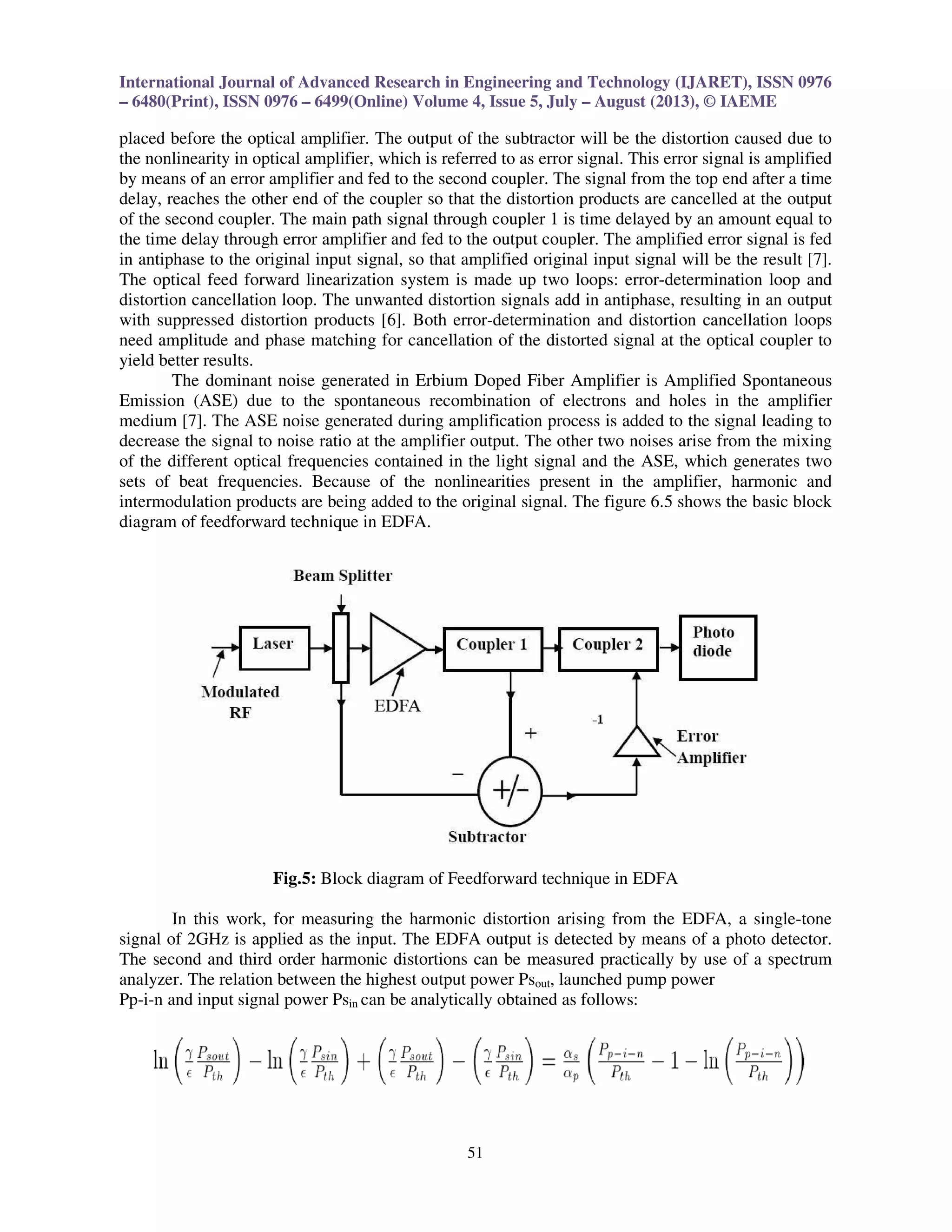 International Journal of Advanced Research in Engineering and Technology (IJARET), ISSN 0976
– 6480(Print), ISSN 0976 – 6499(Online) Volume 4, Issue 5, July – August (2013), © IAEME
51
placed before the optical amplifier. The output of the subtractor will be the distortion caused due to
the nonlinearity in optical amplifier, which is referred to as error signal. This error signal is amplified
by means of an error amplifier and fed to the second coupler. The signal from the top end after a time
delay, reaches the other end of the coupler so that the distortion products are cancelled at the output
of the second coupler. The main path signal through coupler 1 is time delayed by an amount equal to
the time delay through error amplifier and fed to the output coupler. The amplified error signal is fed
in antiphase to the original input signal, so that amplified original input signal will be the result [7].
The optical feed forward linearization system is made up two loops: error-determination loop and
distortion cancellation loop. The unwanted distortion signals add in antiphase, resulting in an output
with suppressed distortion products [6]. Both error-determination and distortion cancellation loops
need amplitude and phase matching for cancellation of the distorted signal at the optical coupler to
yield better results.
The dominant noise generated in Erbium Doped Fiber Amplifier is Amplified Spontaneous
Emission (ASE) due to the spontaneous recombination of electrons and holes in the amplifier
medium [7]. The ASE noise generated during amplification process is added to the signal leading to
decrease the signal to noise ratio at the amplifier output. The other two noises arise from the mixing
of the different optical frequencies contained in the light signal and the ASE, which generates two
sets of beat frequencies. Because of the nonlinearities present in the amplifier, harmonic and
intermodulation products are being added to the original signal. The figure 6.5 shows the basic block
diagram of feedforward technique in EDFA.
Fig.5: Block diagram of Feedforward technique in EDFA
In this work, for measuring the harmonic distortion arising from the EDFA, a single-tone
signal of 2GHz is applied as the input. The EDFA output is detected by means of a photo detector.
The second and third order harmonic distortions can be measured practically by use of a spectrum
analyzer. The relation between the highest output power Psout, launched pump power
Pp-i-n and input signal power Psin can be analytically obtained as follows:
 