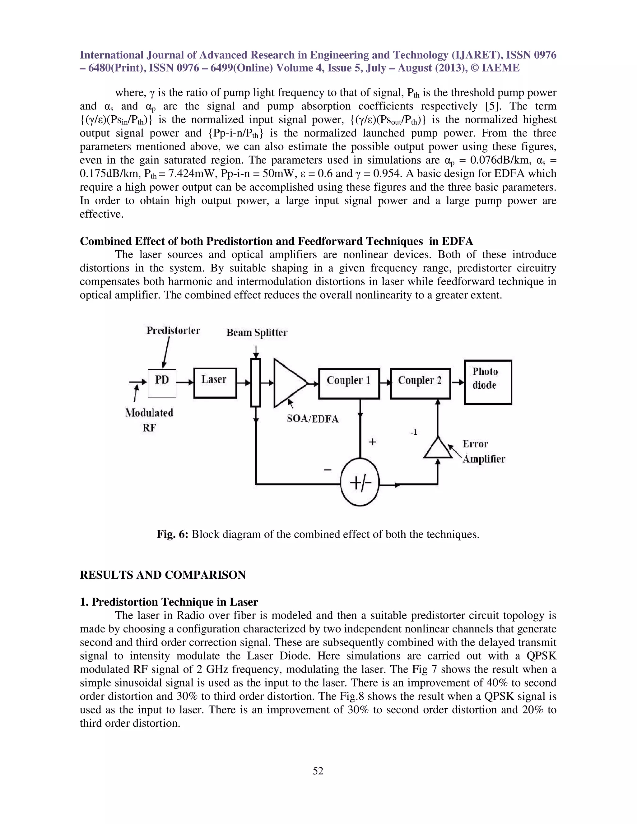 International Journal of Advanced Research in Engineering and Technology (IJARET), ISSN 0976
– 6480(Print), ISSN 0976 – 6499(Online) Volume 4, Issue 5, July – August (2013), © IAEME
52
where, γ is the ratio of pump light frequency to that of signal, Pth is the threshold pump power
and αs and αp are the signal and pump absorption coefficients respectively [5]. The term
{(γ/ε)(Psin/Pth)} is the normalized input signal power, {(γ/ε)(Psout/Pth)} is the normalized highest
output signal power and {Pp-i-n/Pth} is the normalized launched pump power. From the three
parameters mentioned above, we can also estimate the possible output power using these figures,
even in the gain saturated region. The parameters used in simulations are αp = 0.076dB/km, αs =
0.175dB/km, Pth = 7.424mW, Pp-i-n = 50mW, ε = 0.6 and γ = 0.954. A basic design for EDFA which
require a high power output can be accomplished using these figures and the three basic parameters.
In order to obtain high output power, a large input signal power and a large pump power are
effective.
Combined Effect of both Predistortion and Feedforward Techniques in EDFA
The laser sources and optical amplifiers are nonlinear devices. Both of these introduce
distortions in the system. By suitable shaping in a given frequency range, predistorter circuitry
compensates both harmonic and intermodulation distortions in laser while feedforward technique in
optical amplifier. The combined effect reduces the overall nonlinearity to a greater extent.
Fig. 6: Block diagram of the combined effect of both the techniques.
RESULTS AND COMPARISON
1. Predistortion Technique in Laser
The laser in Radio over fiber is modeled and then a suitable predistorter circuit topology is
made by choosing a configuration characterized by two independent nonlinear channels that generate
second and third order correction signal. These are subsequently combined with the delayed transmit
signal to intensity modulate the Laser Diode. Here simulations are carried out with a QPSK
modulated RF signal of 2 GHz frequency, modulating the laser. The Fig 7 shows the result when a
simple sinusoidal signal is used as the input to the laser. There is an improvement of 40% to second
order distortion and 30% to third order distortion. The Fig.8 shows the result when a QPSK signal is
used as the input to laser. There is an improvement of 30% to second order distortion and 20% to
third order distortion.
 