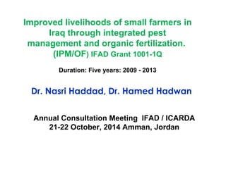 Improved livelihoods of small farmers in 
Iraq through integrated pest 
management and organic fertilization. 
(IPM/OF) IFAD Grant 1001-1Q 
Duration: Five years: 2009 - 2013 
Dr. Nasri Haddad, Dr. Hamed Hadwan 
Annual Consultation Meeting IFAD / ICARDA 
21-22 October, 2014 Amman, Jordan 
 