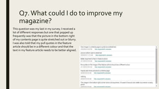 Q7.What could I do to improve my
magazine?
This question was my last in my survey. I received a
lot of different responses but one that popped up
frequently was that the picture in the bottom right
of my contents page is quite stretched out or blurry.
I was also told that my pull quotes in the feature
article should be in a different colour and that the
text in my feature article needs to be better aligned.
 