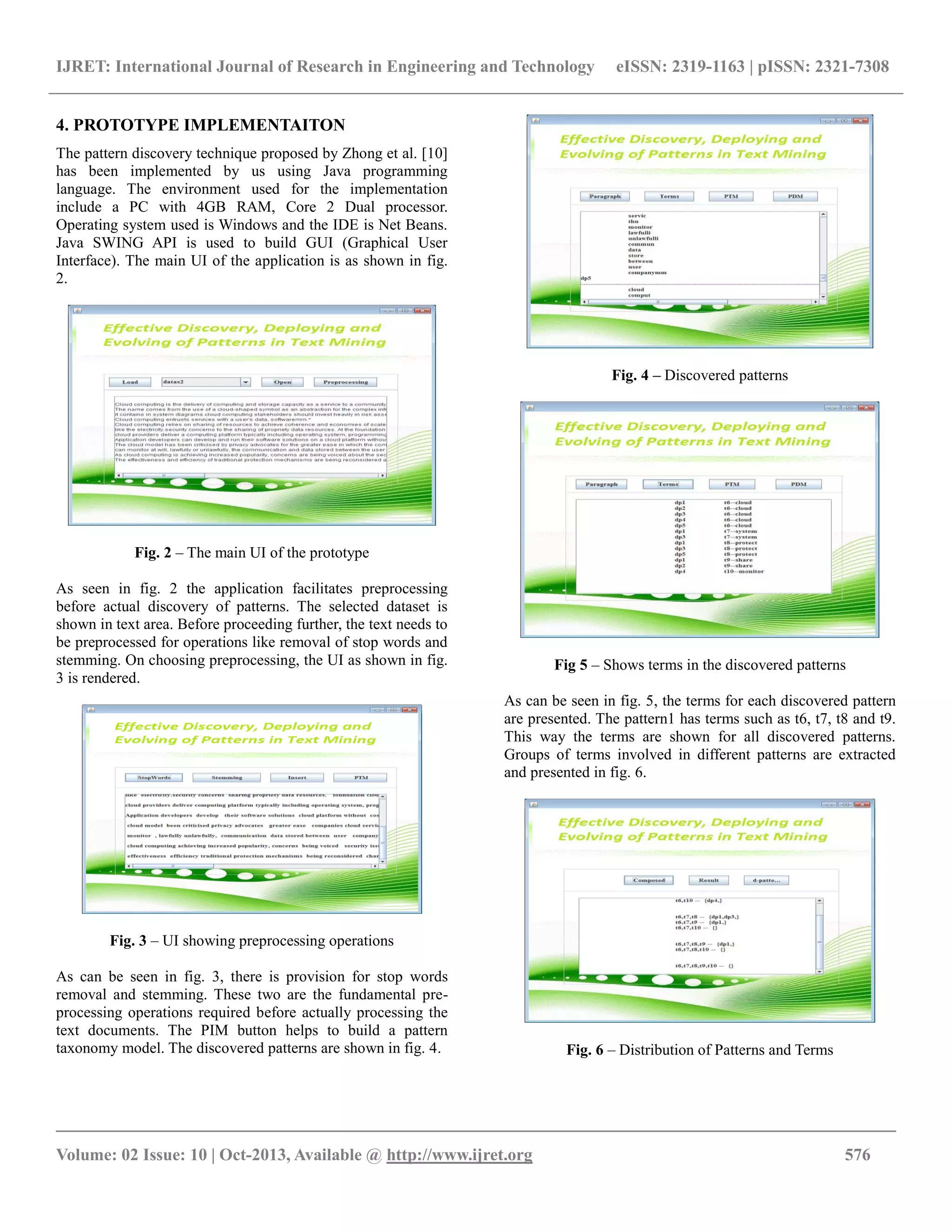IJRET: International Journal of Research in Engineering and Technology eISSN: 2319-1163 | pISSN: 2321-7308
__________________________________________________________________________________________
Volume: 02 Issue: 10 | Oct-2013, Available @ http://www.ijret.org 576
4. PROTOTYPE IMPLEMENTAITON
The pattern discovery technique proposed by Zhong et al. [10]
has been implemented by us using Java programming
language. The environment used for the implementation
include a PC with 4GB RAM, Core 2 Dual processor.
Operating system used is Windows and the IDE is Net Beans.
Java SWING API is used to build GUI (Graphical User
Interface). The main UI of the application is as shown in fig.
2.
Fig. 2 – The main UI of the prototype
As seen in fig. 2 the application facilitates preprocessing
before actual discovery of patterns. The selected dataset is
shown in text area. Before proceeding further, the text needs to
be preprocessed for operations like removal of stop words and
stemming. On choosing preprocessing, the UI as shown in fig.
3 is rendered.
Fig. 3 – UI showing preprocessing operations
As can be seen in fig. 3, there is provision for stop words
removal and stemming. These two are the fundamental pre-
processing operations required before actually processing the
text documents. The PIM button helps to build a pattern
taxonomy model. The discovered patterns are shown in fig. 4.
Fig. 4 – Discovered patterns
Fig 5 – Shows terms in the discovered patterns
As can be seen in fig. 5, the terms for each discovered pattern
are presented. The pattern1 has terms such as t6, t7, t8 and t9.
This way the terms are shown for all discovered patterns.
Groups of terms involved in different patterns are extracted
and presented in fig. 6.
Fig. 6 – Distribution of Patterns and Terms
 