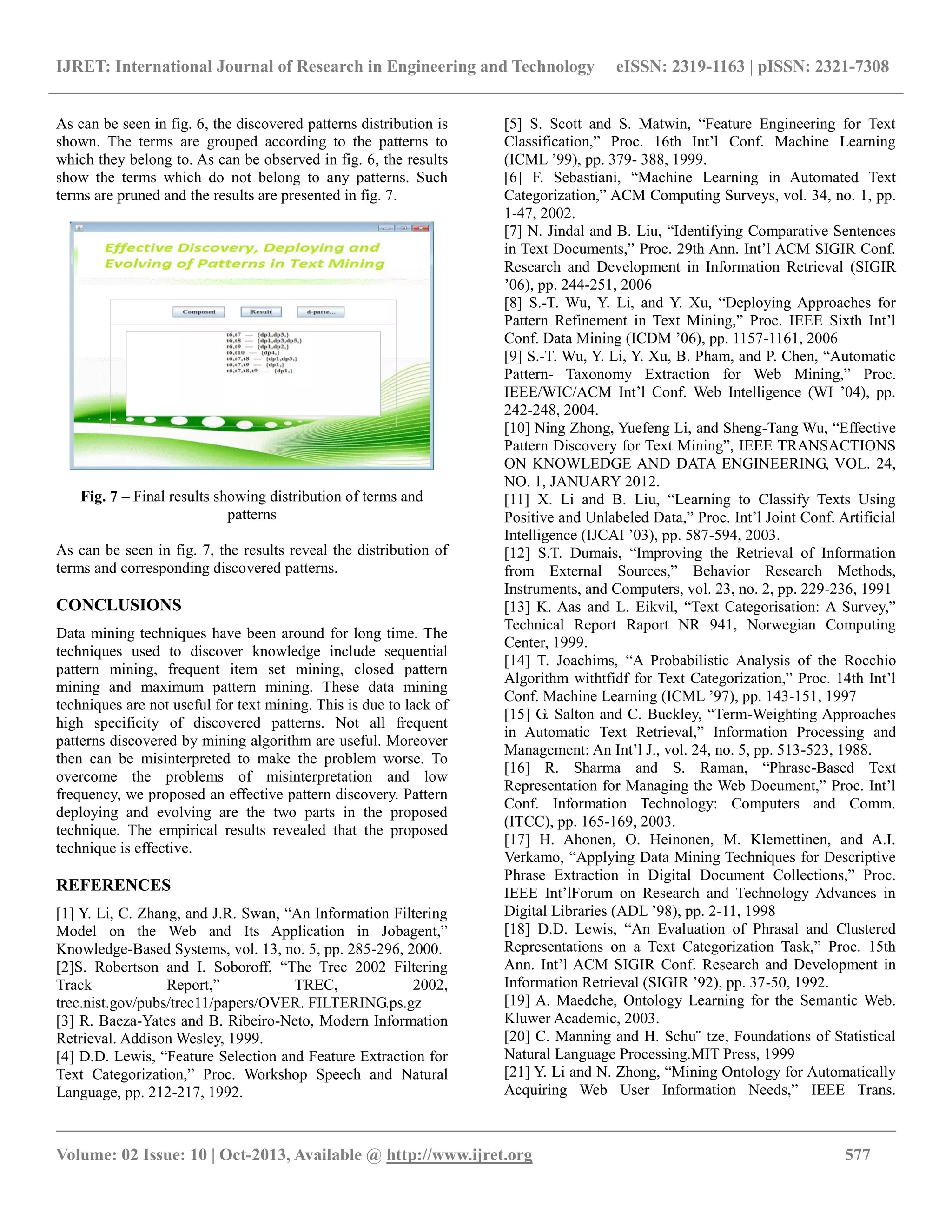 IJRET: International Journal of Research in Engineering and Technology eISSN: 2319-1163 | pISSN: 2321-7308
__________________________________________________________________________________________
Volume: 02 Issue: 10 | Oct-2013, Available @ http://www.ijret.org 577
As can be seen in fig. 6, the discovered patterns distribution is
shown. The terms are grouped according to the patterns to
which they belong to. As can be observed in fig. 6, the results
show the terms which do not belong to any patterns. Such
terms are pruned and the results are presented in fig. 7.
Fig. 7 – Final results showing distribution of terms and
patterns
As can be seen in fig. 7, the results reveal the distribution of
terms and corresponding discovered patterns.
CONCLUSIONS
Data mining techniques have been around for long time. The
techniques used to discover knowledge include sequential
pattern mining, frequent item set mining, closed pattern
mining and maximum pattern mining. These data mining
techniques are not useful for text mining. This is due to lack of
high specificity of discovered patterns. Not all frequent
patterns discovered by mining algorithm are useful. Moreover
then can be misinterpreted to make the problem worse. To
overcome the problems of misinterpretation and low
frequency, we proposed an effective pattern discovery. Pattern
deploying and evolving are the two parts in the proposed
technique. The empirical results revealed that the proposed
technique is effective.
REFERENCES
[1] Y. Li, C. Zhang, and J.R. Swan, “An Information Filtering
Model on the Web and Its Application in Jobagent,”
Knowledge-Based Systems, vol. 13, no. 5, pp. 285-296, 2000.
[2]S. Robertson and I. Soboroff, “The Trec 2002 Filtering
Track Report,” TREC, 2002,
trec.nist.gov/pubs/trec11/papers/OVER. FILTERING.ps.gz
[3] R. Baeza-Yates and B. Ribeiro-Neto, Modern Information
Retrieval. Addison Wesley, 1999.
[4] D.D. Lewis, “Feature Selection and Feature Extraction for
Text Categorization,” Proc. Workshop Speech and Natural
Language, pp. 212-217, 1992.
[5] S. Scott and S. Matwin, “Feature Engineering for Text
Classification,” Proc. 16th Int’l Conf. Machine Learning
(ICML ’99), pp. 379- 388, 1999.
[6] F. Sebastiani, “Machine Learning in Automated Text
Categorization,” ACM Computing Surveys, vol. 34, no. 1, pp.
1-47, 2002.
[7] N. Jindal and B. Liu, “Identifying Comparative Sentences
in Text Documents,” Proc. 29th Ann. Int’l ACM SIGIR Conf.
Research and Development in Information Retrieval (SIGIR
’06), pp. 244-251, 2006
[8] S.-T. Wu, Y. Li, and Y. Xu, “Deploying Approaches for
Pattern Refinement in Text Mining,” Proc. IEEE Sixth Int’l
Conf. Data Mining (ICDM ’06), pp. 1157-1161, 2006
[9] S.-T. Wu, Y. Li, Y. Xu, B. Pham, and P. Chen, “Automatic
Pattern- Taxonomy Extraction for Web Mining,” Proc.
IEEE/WIC/ACM Int’l Conf. Web Intelligence (WI ’04), pp.
242-248, 2004.
[10] Ning Zhong, Yuefeng Li, and Sheng-Tang Wu, “Effective
Pattern Discovery for Text Mining”, IEEE TRANSACTIONS
ON KNOWLEDGE AND DATA ENGINEERING, VOL. 24,
NO. 1, JANUARY 2012.
[11] X. Li and B. Liu, “Learning to Classify Texts Using
Positive and Unlabeled Data,” Proc. Int’l Joint Conf. Artificial
Intelligence (IJCAI ’03), pp. 587-594, 2003.
[12] S.T. Dumais, “Improving the Retrieval of Information
from External Sources,” Behavior Research Methods,
Instruments, and Computers, vol. 23, no. 2, pp. 229-236, 1991
[13] K. Aas and L. Eikvil, “Text Categorisation: A Survey,”
Technical Report Raport NR 941, Norwegian Computing
Center, 1999.
[14] T. Joachims, “A Probabilistic Analysis of the Rocchio
Algorithm withtfidf for Text Categorization,” Proc. 14th Int’l
Conf. Machine Learning (ICML ’97), pp. 143-151, 1997
[15] G. Salton and C. Buckley, “Term-Weighting Approaches
in Automatic Text Retrieval,” Information Processing and
Management: An Int’l J., vol. 24, no. 5, pp. 513-523, 1988.
[16] R. Sharma and S. Raman, “Phrase-Based Text
Representation for Managing the Web Document,” Proc. Int’l
Conf. Information Technology: Computers and Comm.
(ITCC), pp. 165-169, 2003.
[17] H. Ahonen, O. Heinonen, M. Klemettinen, and A.I.
Verkamo, “Applying Data Mining Techniques for Descriptive
Phrase Extraction in Digital Document Collections,” Proc.
IEEE Int’lForum on Research and Technology Advances in
Digital Libraries (ADL ’98), pp. 2-11, 1998
[18] D.D. Lewis, “An Evaluation of Phrasal and Clustered
Representations on a Text Categorization Task,” Proc. 15th
Ann. Int’l ACM SIGIR Conf. Research and Development in
Information Retrieval (SIGIR ’92), pp. 37-50, 1992.
[19] A. Maedche, Ontology Learning for the Semantic Web.
Kluwer Academic, 2003.
[20] C. Manning and H. Schu¨ tze, Foundations of Statistical
Natural Language Processing.MIT Press, 1999
[21] Y. Li and N. Zhong, “Mining Ontology for Automatically
Acquiring Web User Information Needs,” IEEE Trans.
 