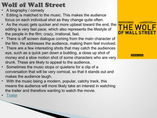 Wolf of Wall Street 
• A biography / comedy 
• Editing is matched to the music. This makes the audience 
focus on each individual shot as they change quite often. 
• As the music gets quicker and more upbeat toward the end, the 
editing is very fast pace, which also represents the lifestyle of 
the people in the film; crazy, irrational, fast. 
• There is off screen dialogue coming from the main character of 
the film. He addresses the audience, making them feel involved. 
• There are a few interesting shots that may catch the audiences 
eye, such as a quick pan down a building, a close up shot of 
money and a slow motion shot of some characters who are very 
drunk. These are likely to appeal to the audience. 
• Sometimes the music stops or quietens for a clip of a 
conversation that will be very comical, so that it stands out and 
makes the audience laugh. 
• With the music being a modern, popular, catchy track, this 
means the audience will more likely take an interest in watching 
the trailer and therefore wanting to watch the movie. 
• Trailer 
 