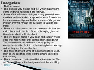 Inception 
• Thriller / drama 
• The music is very intense and fast which matches the 
genre and what happens in the film well. 
• Some of the off screen dialogue is very powerful, such 
as when we hear ‘wake me up! Wake me up!’ screamed 
from a character, it gives the film a sense of danger and 
mystery that will intrigue the audience to want to see 
more. 
• There is a voice over at the start however it is from the 
main character in the film. What he is saying gives an 
idea about what the film is about. 
• The first beat of music is very eerie and sudden which 
goes well with the first shot being a short lasting shot. 
The trailer teases the audience a lot by giving out 
enough information for it to be interesting but not enough 
so that they want to see the film. 
• The trailer shows off some of the special effects used, 
such as the buildings lifting into the air and exploding 
fruit and veg. 
• The on screen text matches with the theme of the film, 
with the buildings in the background and the text tilting. 
• Trailer 
 