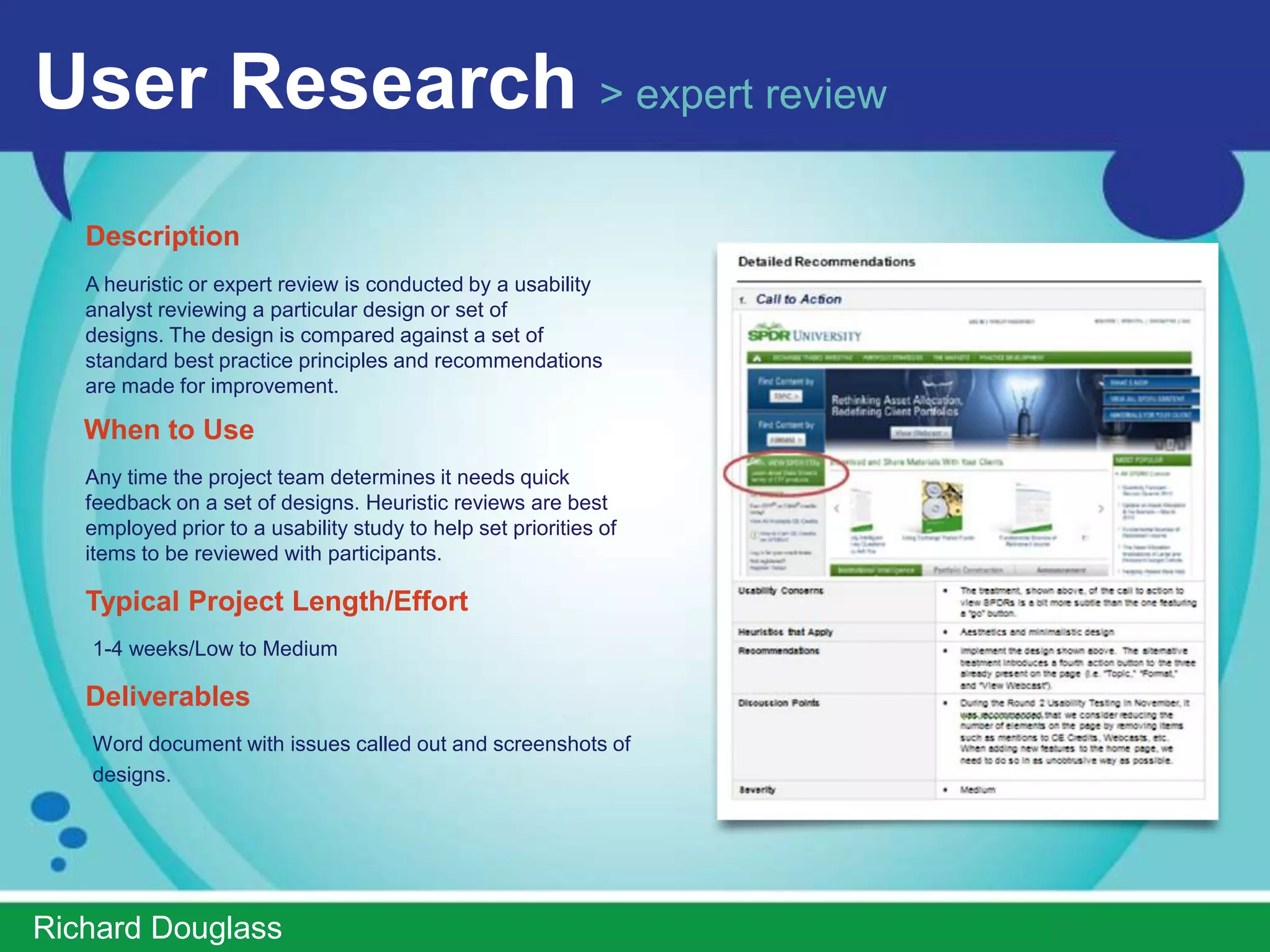 User Research > validation usability testing
   Description
   Usability test evaluations assess the extent to which an
   application or its features meet the users’ objectives. At
   the conclusion of the formal evaluation, the usability
   analysts will create a final report.
   Validation studies are typically conducted with high fidelity
   prototypes (e.g. Flash or close to production code) to
   confirm design decisions made by the project team.

   When to Use
   Later in the design cycle (ideally after RITE sessions have
   been completed). Since validation sessions typically last
   ~90 minutes, these types of studies need to be placed
   strategically to provide the greatest value to the project
   team.
   Typical Project Length/Effort
   4-5weeks/High

   Deliverables
   PowerPoint report summarizing findings and video highlight reel.




ImprovedUsability.com
 