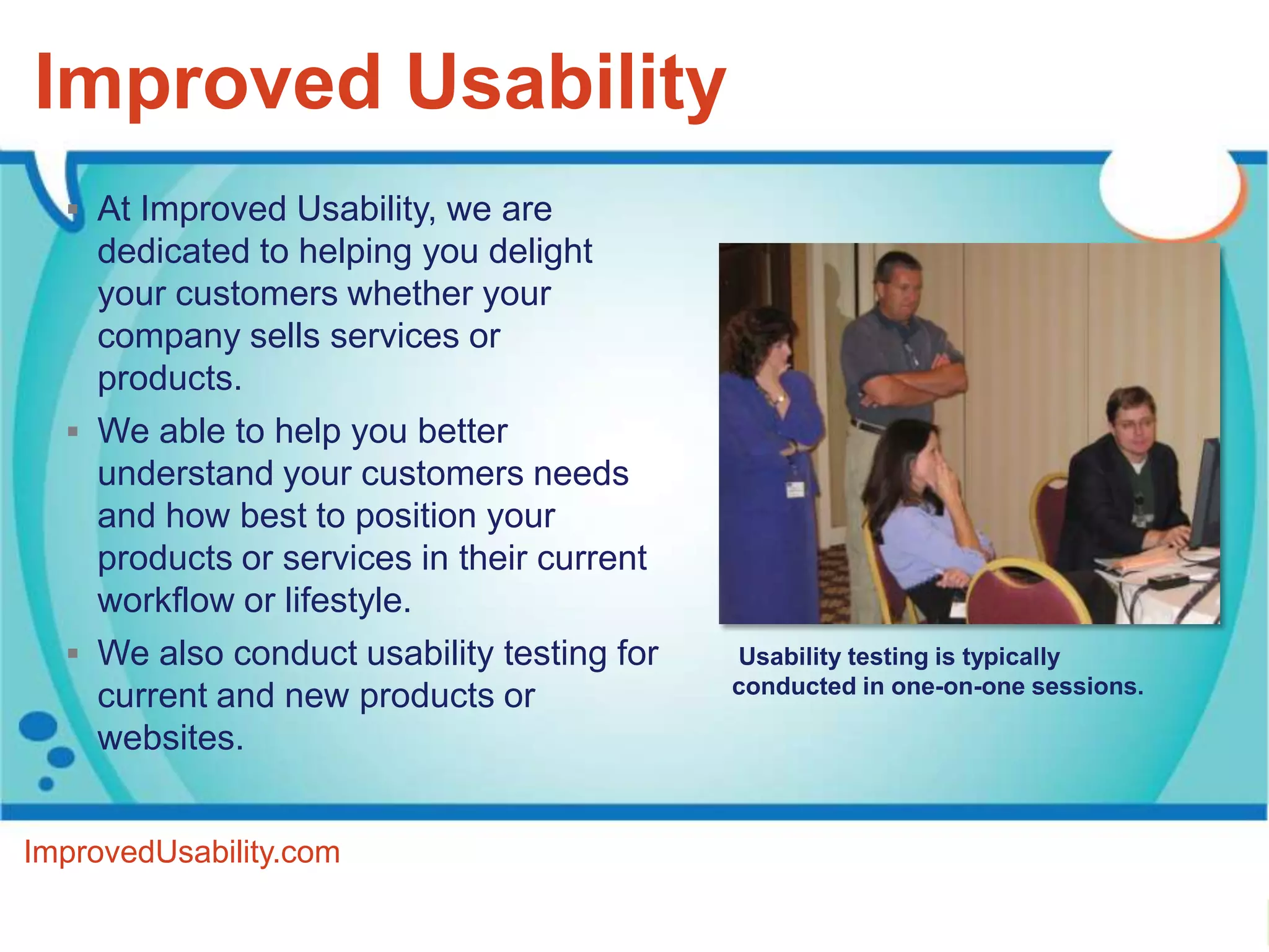 Improved Usability
   At Improved Usability, we are
    dedicated to helping you delight
    your customers whether your
    company sells services or
    products.
   We able to help you better
    understand your customers needs
    and how best to position your
    products or services in their current
    workflow or lifestyle.
   We also conduct usability testing for   Usability testing is typically
                                            conducted in one-on-one sessions.
    current and new products or
    websites.


ImprovedUsability.com
 