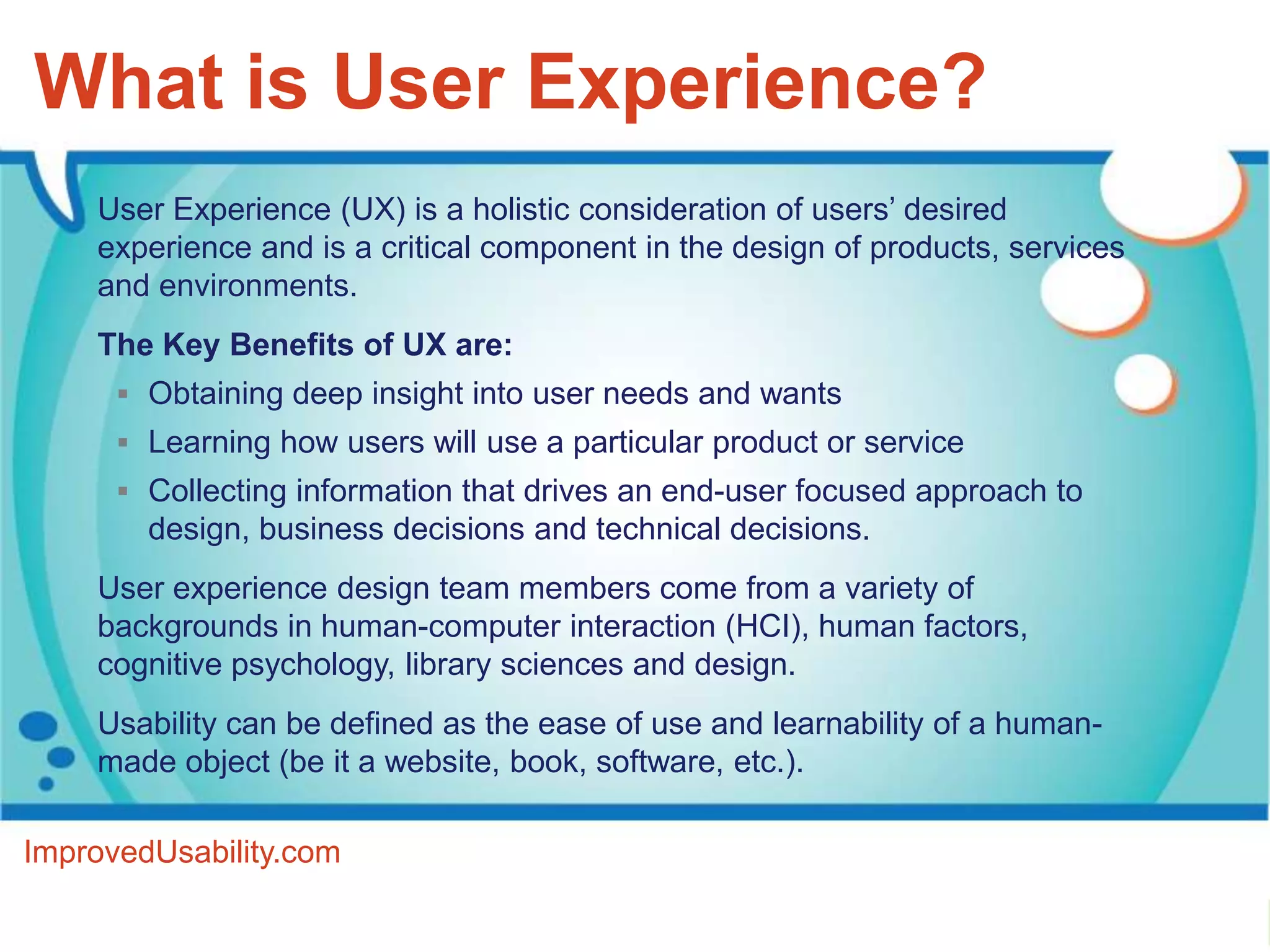 What is User Experience?
    User Experience (UX) is a holistic consideration of users’ desired
    experience and is a critical component in the design of products, services
    and environments.
    The Key Benefits of UX are:
       Obtaining deep insight into user needs and wants
       Learning how users will use a particular product or service
       Collecting information that drives an end-user focused approach to
        design, business decisions and technical decisions.
    User experience design team members come from a variety of
    backgrounds in human-computer interaction (HCI), human factors,
    cognitive psychology, library sciences and design.
    Usability can be defined as the ease of use and learnability of a human-
    made object (be it a website, book, software, etc.).

ImprovedUsability.com
 
