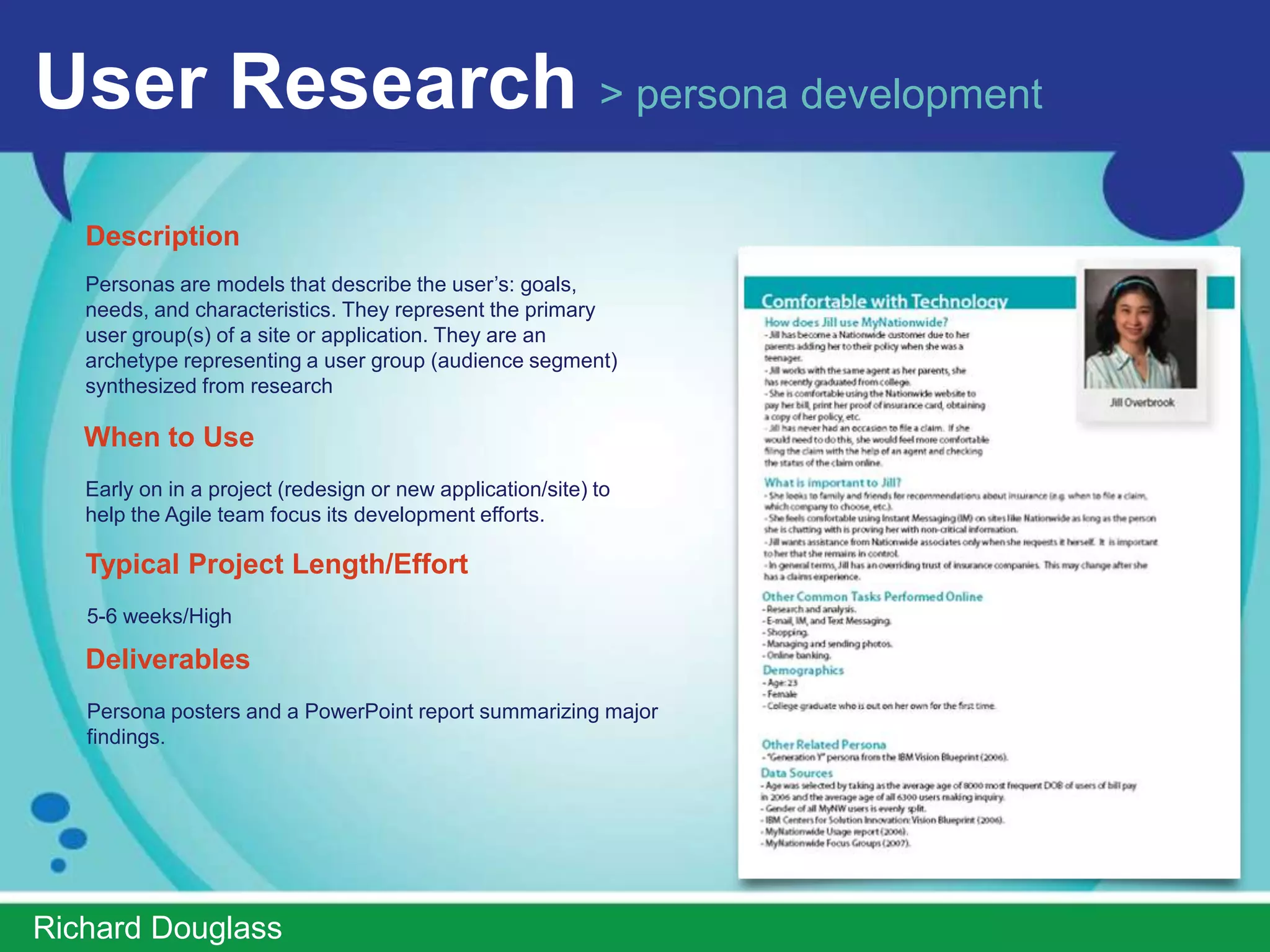 User Research > persona development
   Description
   Personas are models that describe the user’s: goals,
   needs, and characteristics. They represent the primary
   user group(s) of a site or application. They are an
   archetype representing a user group (audience segment)
   synthesized from research

   When to Use
   Early on in a project (redesign or new application/site) to
   help the Agile team focus its development efforts.

   Typical Project Length/Effort
   5-6 weeks/High

   Deliverables
   Persona posters and a PowerPoint report summarizing major
   findings.




ImprovedUsability.com
 