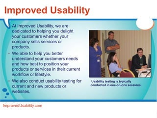 Improved Usability
   At Improved Usability, we are
    dedicated to helping you delight
    your customers whether your
    company sells services or
    products.
   We able to help you better
    understand your customers needs
    and how best to position your
    products or services in their current
    workflow or lifestyle.
   We also conduct usability testing for   Usability testing is typically
                                            conducted in one-on-one sessions.
    current and new products or
    websites.


ImprovedUsability.com
 
