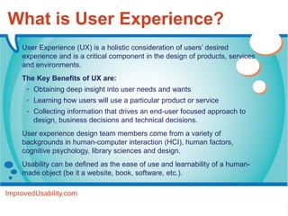 What is User Experience?
    User Experience (UX) is a holistic consideration of users’ desired
    experience and is a critical component in the design of products, services
    and environments.
    The Key Benefits of UX are:
       Obtaining deep insight into user needs and wants
       Learning how users will use a particular product or service
       Collecting information that drives an end-user focused approach to
        design, business decisions and technical decisions.
    User experience design team members come from a variety of
    backgrounds in human-computer interaction (HCI), human factors,
    cognitive psychology, library sciences and design.
    Usability can be defined as the ease of use and learnability of a human-
    made object (be it a website, book, software, etc.).

ImprovedUsability.com
 