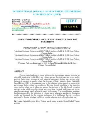 INTERNATIONAL JOURNAL OF ELECTRICAL ENGINEERING
 International Journal of Electrical Engineering and Technology (IJEET), ISSN 0976 –
 6545(Print), ISSN 0976 – 6553(Online) Volume 4, Issue 2, March – April (2013), © IAEME
                            & TECHNOLOGY (IJEET)

ISSN 0976 – 6545(Print)
ISSN 0976 – 6553(Online)                                                   IJEET
Volume 4, Issue 2, March – April (2013), pp. 46-52
© IAEME: www.iaeme.com/ijeet.asp
Journal Impact Factor (2013): 5.5028 (Calculated by GISI)
                                                                        ©IAEME
www.jifactor.com




        IMPROVED PERFORMANCE OF ASD UNDER VOLTAGE SAG
                         CONDITIONS

               PREMANAND.S1, K.VIDYA2, D.NIVEA3, T.GEETHAPRIYA4
   1
     (Assistant Professor, Department of EEE, VelTech Multitech Dr.RR & Dr.SR Engg College,
                                          Chennai, India)
   2
     (Assistant Professor, Department of EEE, VelTech Multitech Dr.RR & Dr.SR Engg College,
                                          Chennai, India)
   3
     (Assistant Professor, Department of EEE, VelTech Multitech Dr.RR & Dr.SR Engg College,
                                          Chennai, India)
        4
          (Assistant Professor, Department of EEE, VelTech Multitech Dr.RR & Dr.SR Engg
                                      College, Chennai, India)


  ABSTRACT

          Process control and energy conservation are the two primary reasons for using an
  adjustable speed drive (ASD). However, voltage sags are the most important power quality
  problem facing many commercial and industrial customers. Voltage sag problem arise
  because of transients in supply voltage by the usage of heavy inductive loads. Adjustable
  Speed Drives (ASD) is the emerging trend in the induction motor research to improve the
  performance during voltage sag conditions. The ride through capability of the induction
  motor during voltage sag is taken into account that duration of the ride-through operation
  depends on the initial motor flux, speed level, rotor time constant, load torque and inertia.
  Also Inverter design mainly affects the motor performance. A new combination technique
  has been proposed for the mitigation of voltage sag on adjustable speed drive. Simulation
  results are illustrated for the proposed techniques. It is highlighted that the waveform
  generated by the new technique is efficient with the reduction of the effect of voltage sag.

  Keywords: Adjustable speed drive, Voltage sag, Z-source inverter, Neutral linked Vienna
  rectifier.




                                               46
 