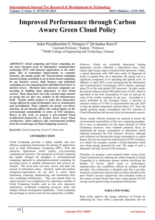 International Journal For Research & Development in Technology
Volume: 2, Issue: 2, AUGUST-2014 ISSN (Online):- 2349-3585
10 Copyright 2014- IJRDT www.ijrdt.org
Improved Performance through Carbon
Aware Green Cloud Policy
Indra Priyadharshini.S1
,Niranjan.V2
,Dr.Sankar Ram.N3
1
Assistant Professor, 2
Student, 3
Professor
123
RMK College of Engineering and Technology, Chennai
ABSTRACT: Cloud computing and Green computing are
two most emergent areas in information communication
technology (ICT) with immense applications in the entire
globe. Due to tremendous improvements in computer
networks, the people prefer the Network-based computing
instead of doing something in an in-house based computing.
In any business sectors, daily business and individual
computing are now migrating from individual hard drives to
internet servers. Therefore more and more companies are
investing in building large datacenters to host Cloud
services. These datacenters not only consume huge amount
of energy but are also very complex in the infrastructure
itself. Certain studies propose to make these datacenters
energy efficient by using technologies such as virtualization
and consolidation. These solutions are mostly cost driven
and thus, do not directly address the critical impact on the
environmental sustainability in terms of CO2 emissions.
Hence, in this work, we propose a user-oriented Cloud
architectural framework, i.e. Carbon Aware Green Cloud
Architecture, which addresses this environmental problem
from the overall usage of Cloud Computing resources.
Keywords: Cloud Computing, Green IT, Datacenter
I.INTRODUCTION
Cloud Computing provides a highly scalable and cost-
effective computing infrastructure for running IT applications
such as High Performance Computing (HPC), Web and
enterprise applications which require ever-increasing
computational resources. The emergence of Cloud Computing
has rapidly changed the paradigm of ownership-based
computing approach to subscription-oriented computing by
providing access to scalable infrastructure and services on-
demand. The cloud users can store, access, and share any
amount of information online. Similarly, small and medium
enterprises/organizations do not have to worry about
purchasing, conjuring, administering, and maintaining their
own computing infrastructure. They can instead focus on
improving their core competencies by exploiting a number of
Cloud Computing benefits such as low cost, datacenter
experiences, on-demand computing resources, faster and
cheaper software development capabilities. Cloud computing
has just begun to catch on and will soon spread like a wildfire.
However, Clouds are essentially datacenters hosting
application services offeredon a subscription basis. They
require high energy usage to maintain their operations. Today,
a typical datacenter with 1000 racks needs 10 Megawatt of
power to operate.Thus, for a datacenter, the energy cost is a
significant component of its operating and upfront costs. In
addition, in April 2007, it was estimated that the Information
and Communication Technologies (ICT) industry generates
about 2% of the total global CO2 emissions. In other words,
the internet releases around 300 million tons of CO2, which is
equivalent to the total consumption of coal, oil and gas by
some of the smaller countries in one year. According to a
report published by the European Union, a decrease in
emission volume of 15-30% is required before the year 2020
to keep the global temperature increase below 2°C. Thus, the
rapidly growing energy consumption and CO2 emission of
Cloud infrastructure has become a key environmental concern.
Hence, energy efficient solutions are required to ensure the
environmental sustainability of this new computing paradigm.
Up to now, as datacenters are the major elements of Cloud
Computing resources, most solutions primarily focus on
minimizing the energy consumption of datacenters which
indirectly minimizes the CO2 emission. However, although
such solutions can decrease the energy consumption to a great
degree, they do not ensure the minimization of CO2 emissions
as a whole. For example, consider a Cloud datacenter which
uses cheap energy generated by coal. The usage of such a
datacenter will only increase CO2 emissions.
Therefore, we propose a user-oriented Carbon Aware Green
Cloud Architecture for reducing the carbon footprint of Cloud
Computing in a wholesome manner without sacrificing the
Quality of Service (QoS) (such as performance,
responsiveness and availability) offered by multiple Cloud
providers. Our architecture is designed such that it provides
incentives to both users and providers to utilize and deliver the
most “Green" services respectively. Our evaluation results in
the context of IaaS Clouds show that a large amount of CO2
savings can be gained using our proposed architecture.
II.RELATED WORK:
Most works improve the energy efficiency of Clouds by
addressing the issue within a particular datacenter and not
 