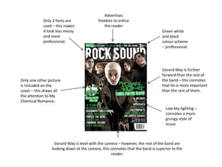 Green white
and black
colour scheme
– professional.
Gerard Way is further
forward than the rest of
the band – this connotes
that he is more important
than the rest of them.
Only 2 fonts are
used – this makes
it look less messy
and more
professional.
Advertises
freebies to entice
the reader
Gerard Way is level with the camera – however, the rest of the band are
looking down at the camera, this connotes that the band is superior to the
reader.
Only one other picture
is included on the
cover – this draws all
the attention to My
Chemical Romance.
Low key lighting –
connotes a more
grungy style of
music
 