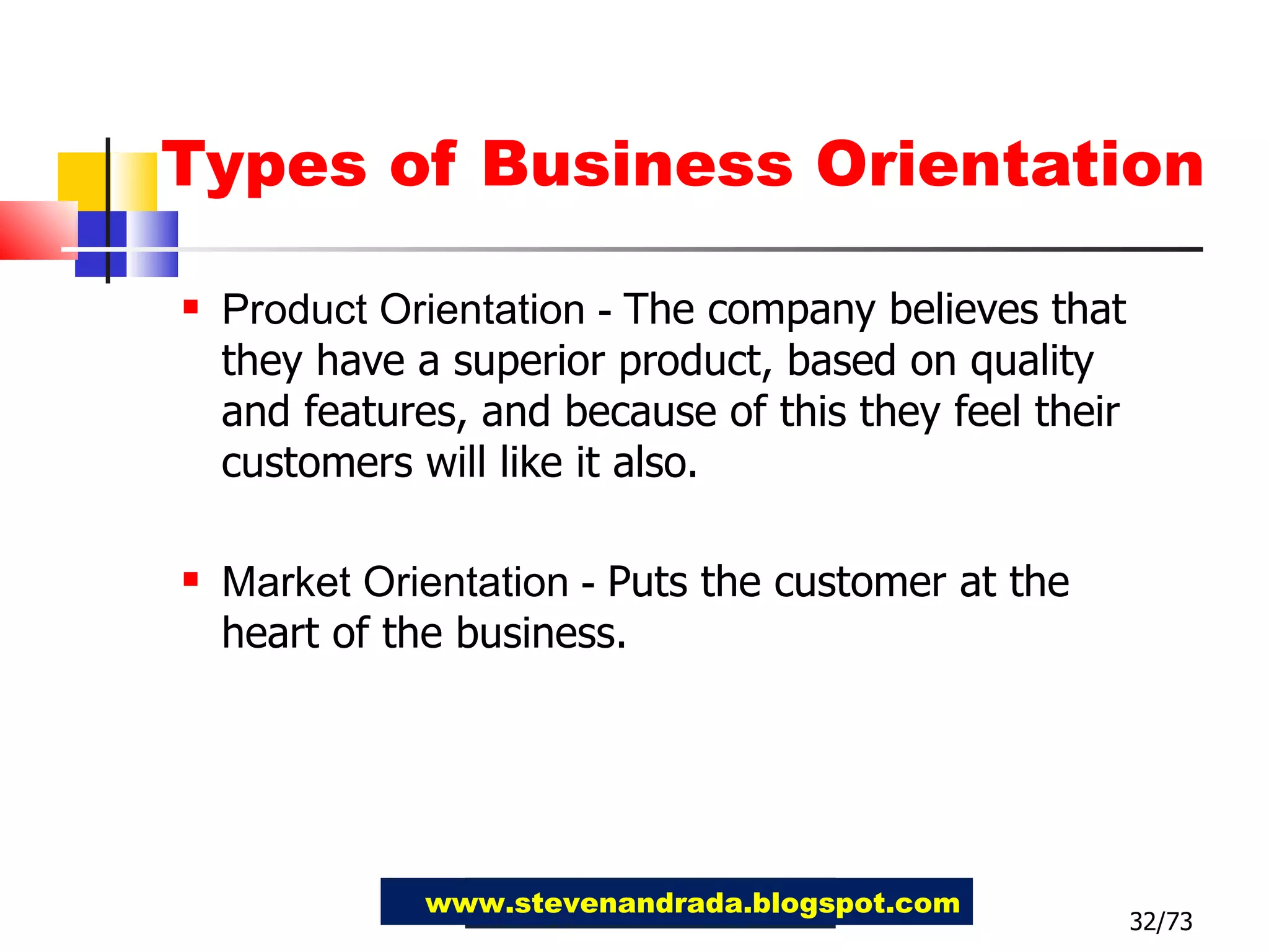 Types of Business Orientation Product Orientation -  The company believes that they have a superior product, based on quality and features, and because of this they feel their customers will like it also. Market Orientation -  Puts the customer at the heart of the business.   32/73 www.stevenandrada.blogspot.com 