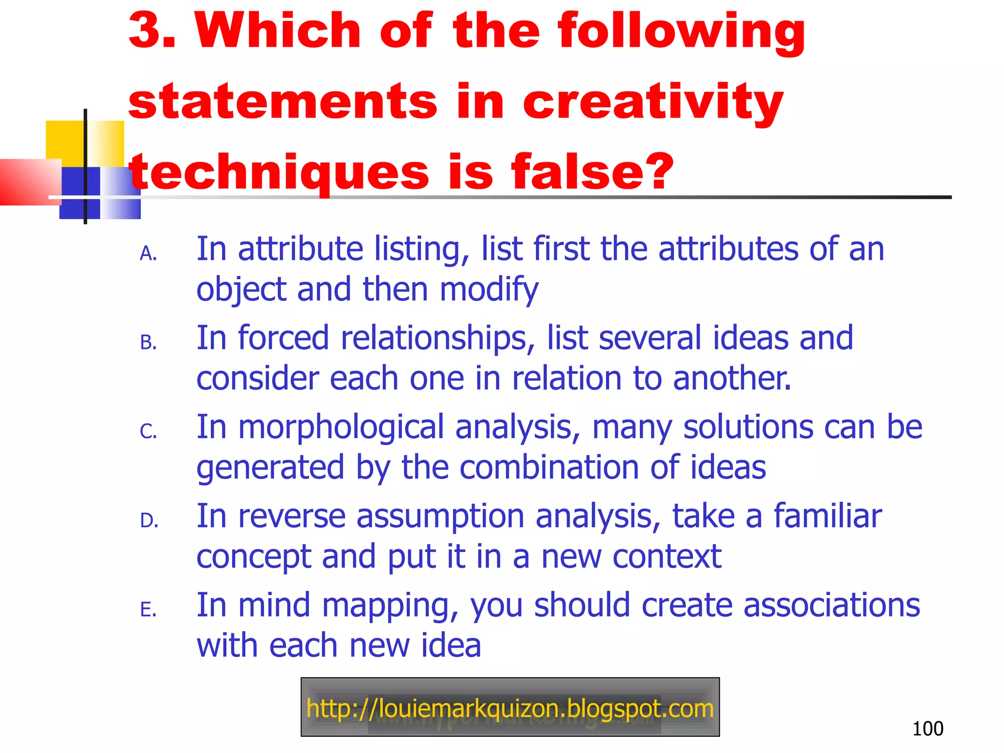 3. Which of the following statements in creativity techniques is false?  In attribute listing, list first the attributes of an object and then modify In forced relationships, list several ideas and consider each one in relation to another. In morphological analysis, many solutions can be generated by the combination of ideas In reverse assumption analysis, take a familiar concept and put it in a new context In mind mapping, you should create associations with each new idea http://louiemarkquizon.blogspot.com 