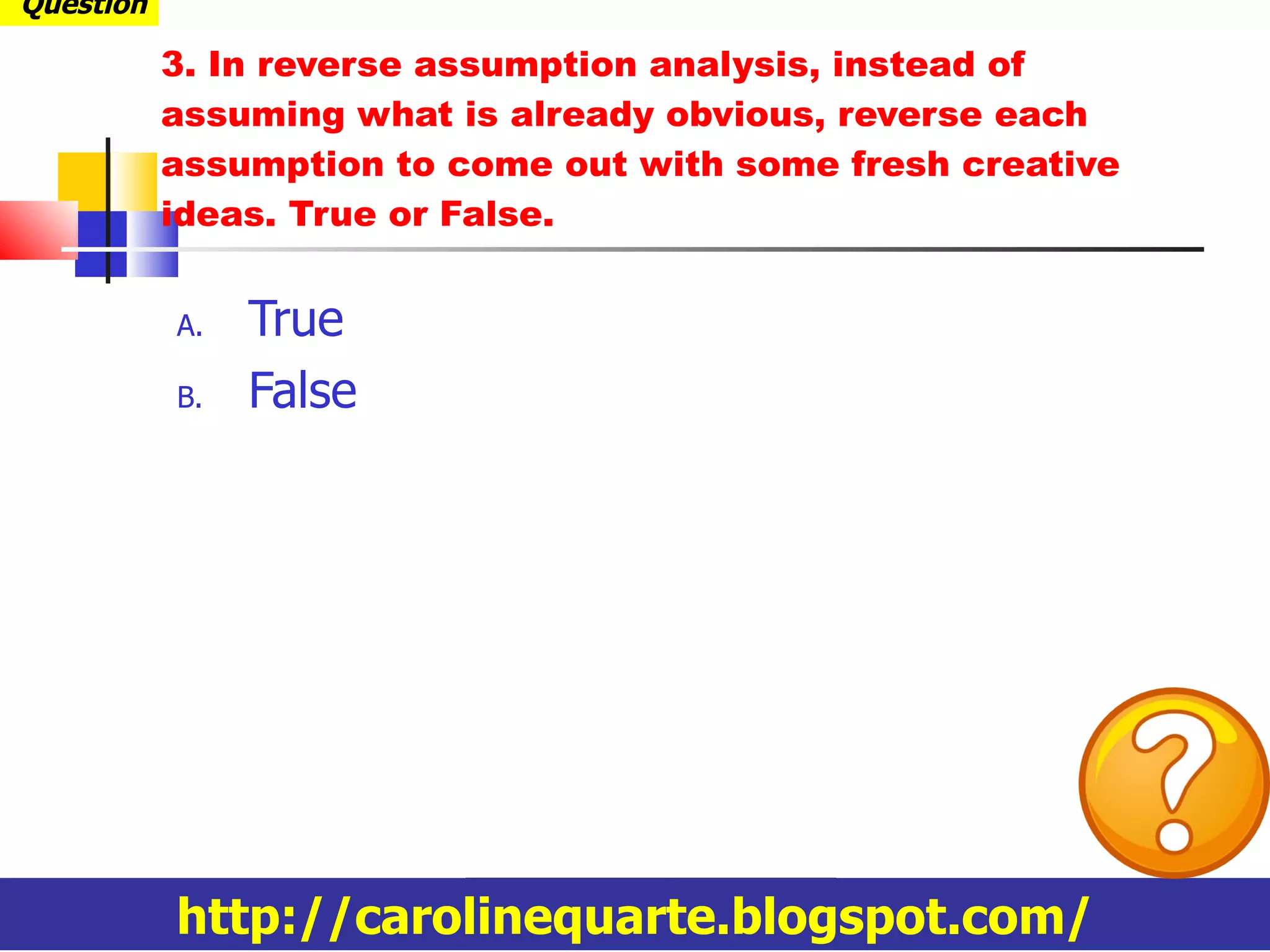 3.  In reverse assumption analysis,  instead of assuming what is already obvious, reverse each assumption to come out with some fresh creative ideas.  True or False. True False http://carolinequarte.blogspot.com/ Question 