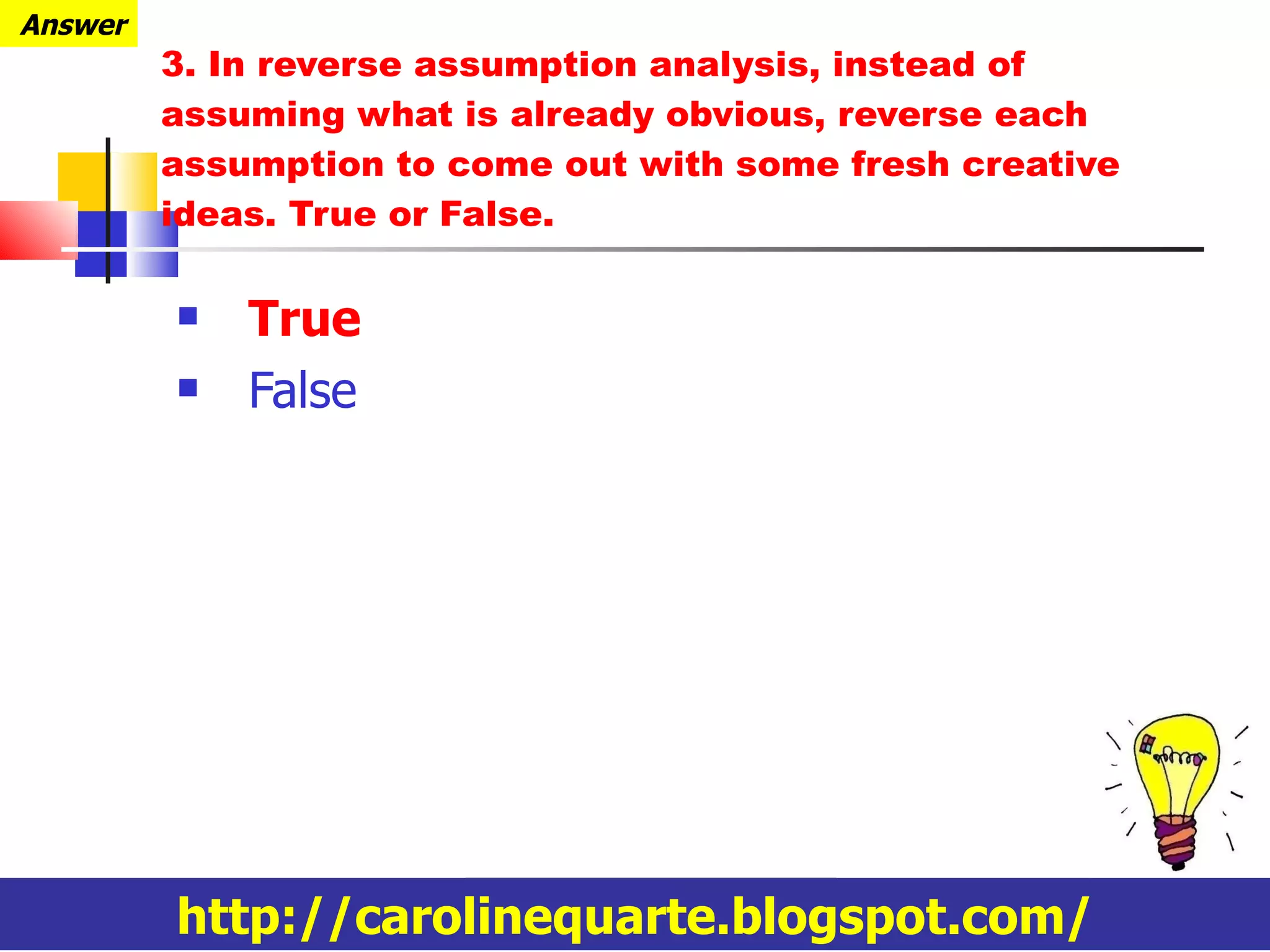 3.  In reverse assumption analysis,  instead of assuming what is already obvious, reverse each assumption to come out with some fresh creative ideas.  True or False. True False http://carolinequarte.blogspot.com/ Answer 
