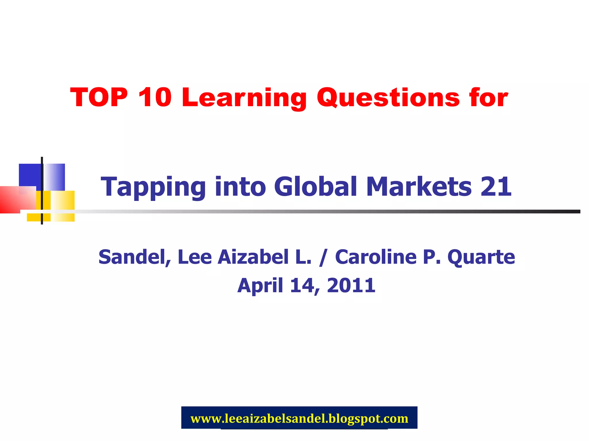 TOP 10 Learning Questions for Tapping into Global Markets 21 Sandel, Lee Aizabel L. / Caroline P. Quarte April 14, 2011 www.leeaizabelsandel.blogspot.com 