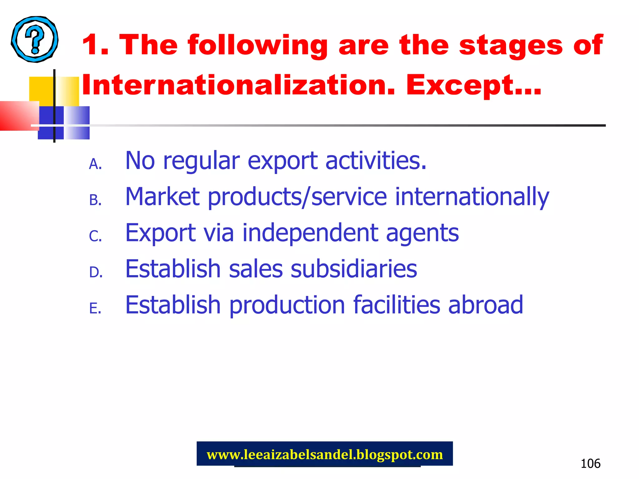 1. The following are the stages of Internationalization. Except… No regular export activities. Market products/service internationally Export via independent agents Establish sales subsidiaries Establish production facilities abroad www.leeaizabelsandel.blogspot.com 