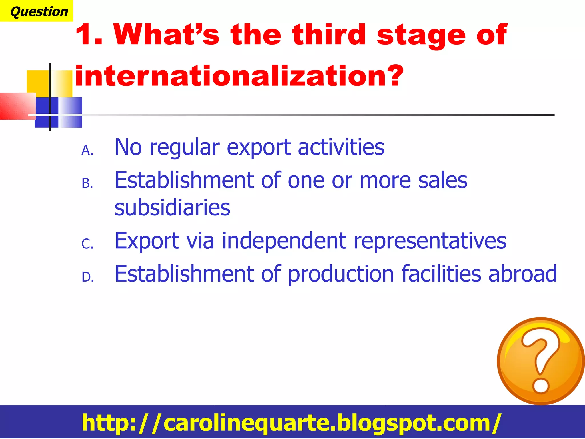 1. What’s the third stage of internationalization? No regular export activities Establishment of one or more sales subsidiaries Export via independent representatives Establishment of production facilities abroad Question http://carolinequarte.blogspot.com/ 