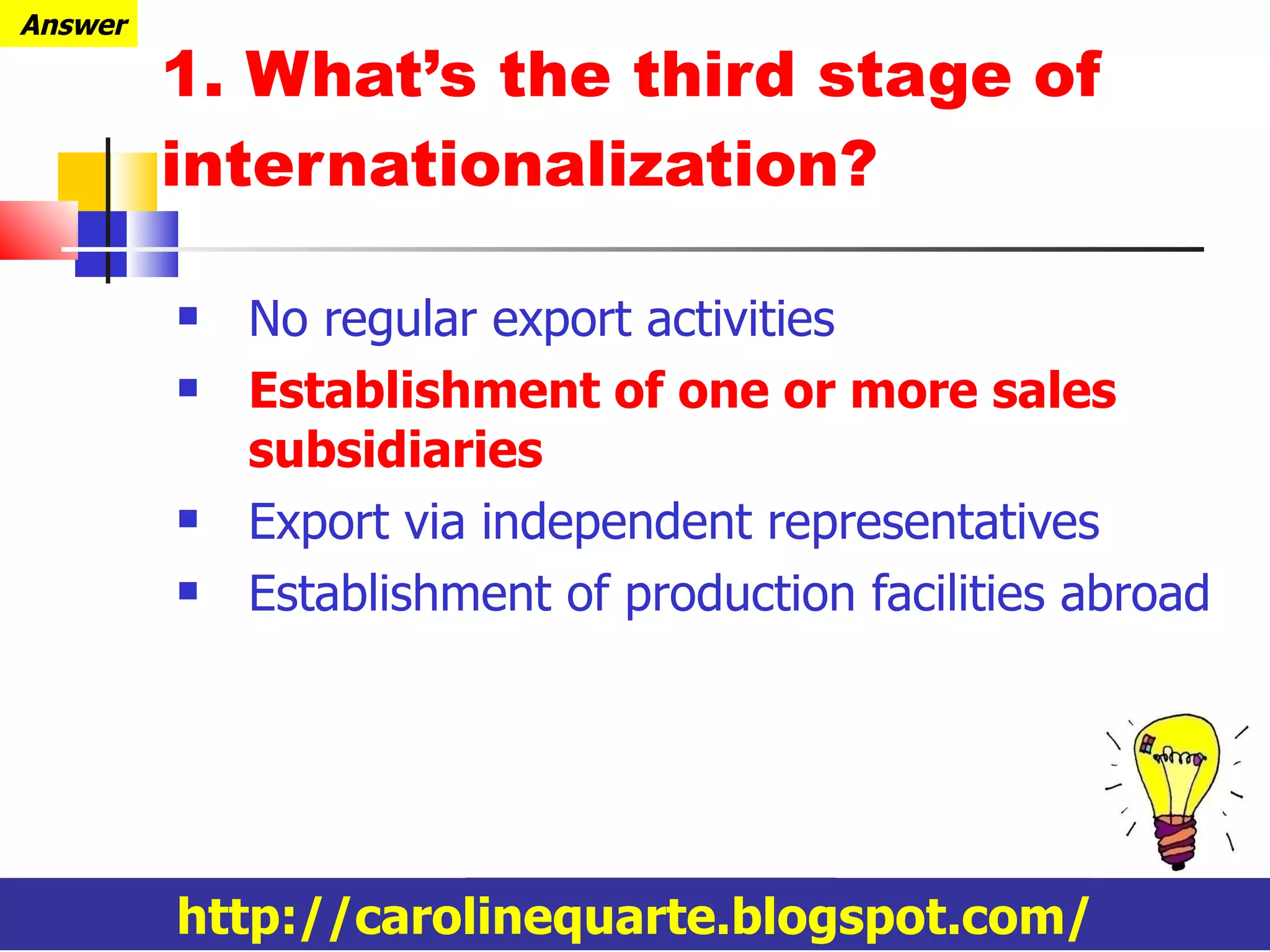1. What’s the third stage of internationalization? No regular export activities Establishment of one or more sales subsidiaries Export via independent representatives Establishment of production facilities abroad http://carolinequarte.blogspot.com/ Answer 