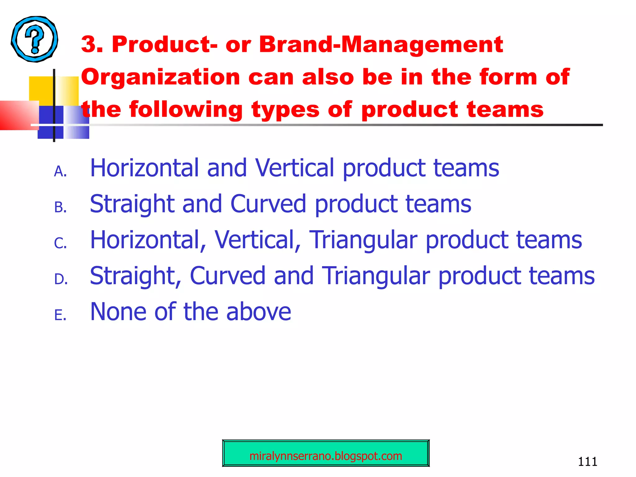 3.  Product- or Brand-Management Organization can also be in the form of the following types of product teams   Horizontal and Vertical product teams Straight and Curved product teams Horizontal, Vertical, Triangular product teams Straight, Curved and Triangular product teams None of the above miralynnserrano.blogspot.com 