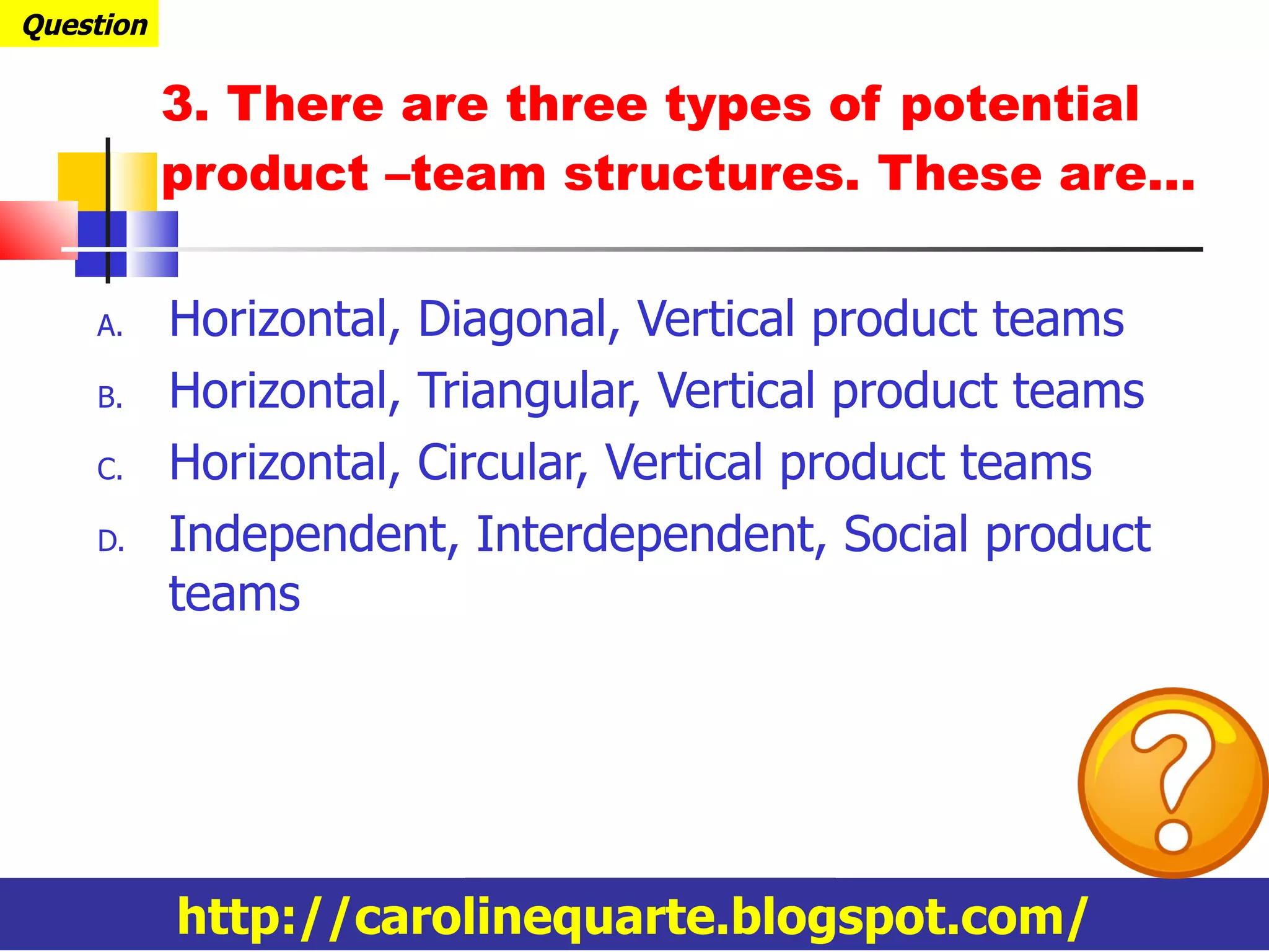 3. There are three types of potential product –team structures. These are… Horizontal, Diagonal, Vertical product teams Horizontal, Triangular, Vertical product teams Horizontal, Circular, Vertical product teams Independent, Interdependent, Social product teams Question http://carolinequarte.blogspot.com/ 
