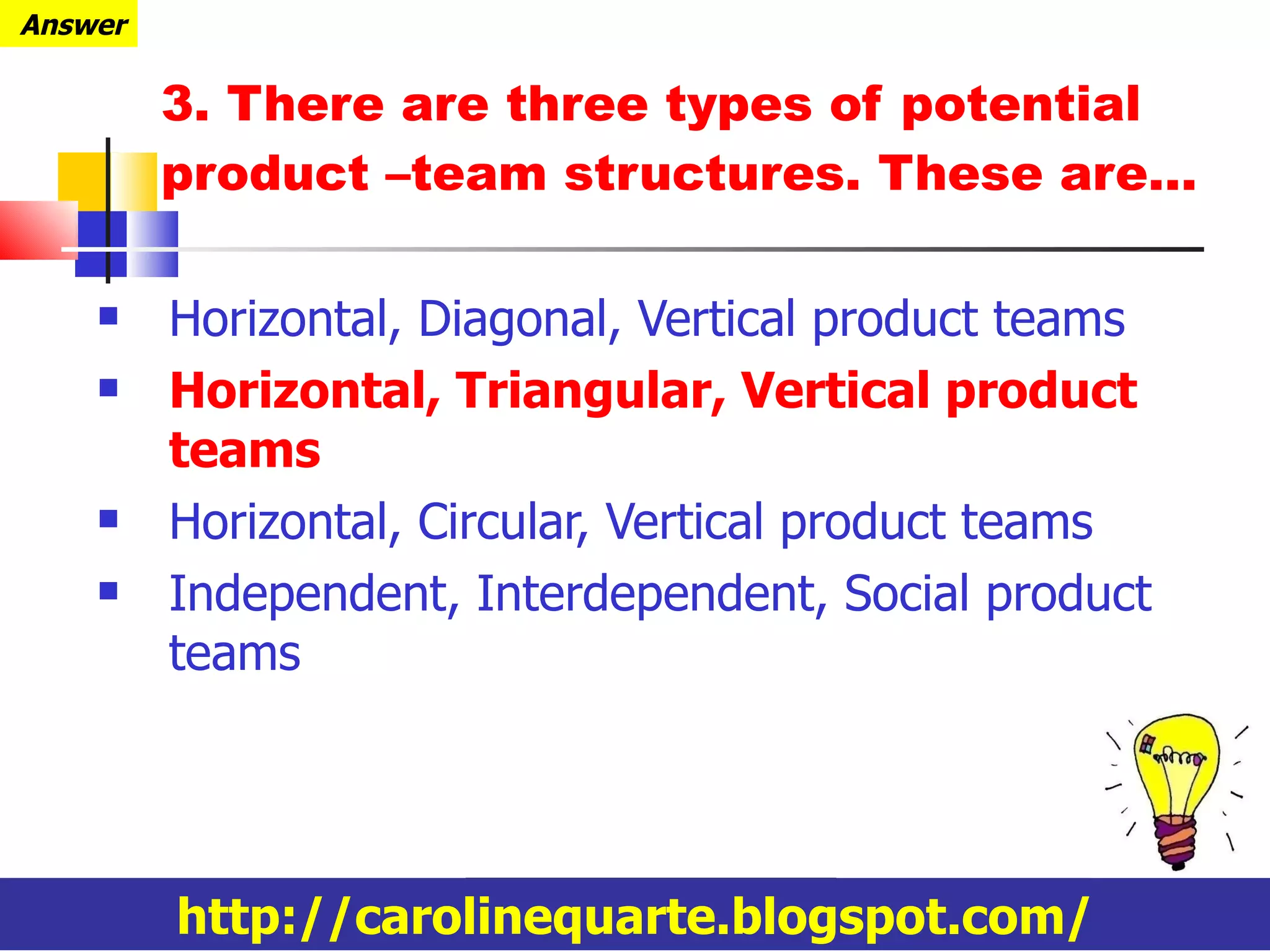3. There are three types of potential product –team structures. These are… Horizontal, Diagonal, Vertical product teams Horizontal, Triangular, Vertical product teams Horizontal, Circular, Vertical product teams Independent, Interdependent, Social product teams http://carolinequarte.blogspot.com/ Answer 