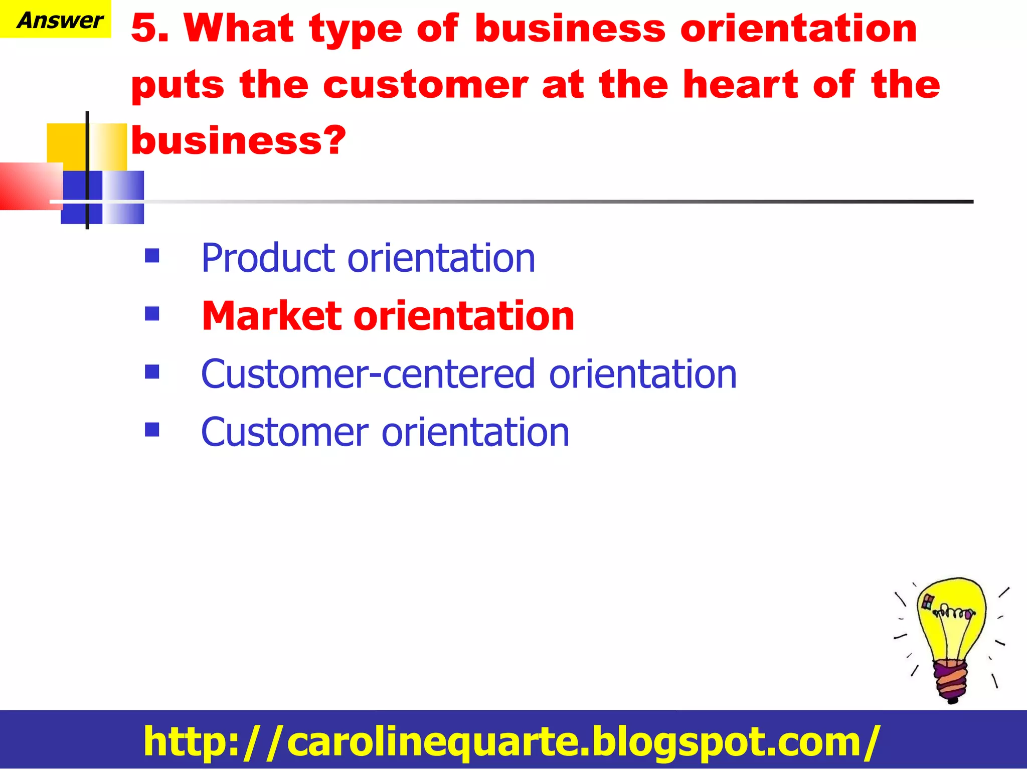 5. What type of business orientation puts the customer at the heart of the business? Product orientation Market orientation Customer-centered orientation Customer orientation Answer http://carolinequarte.blogspot.com/ 