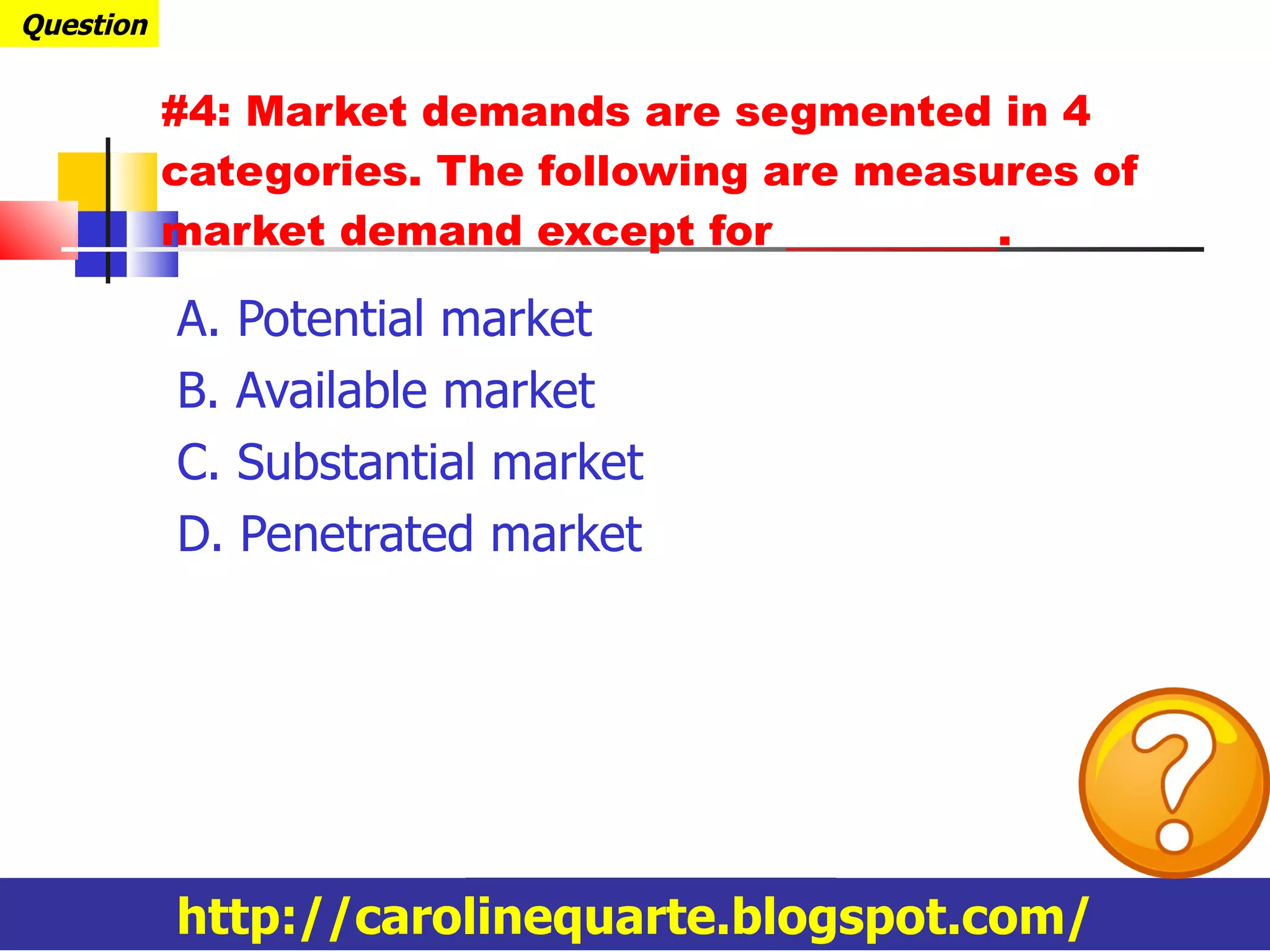 #4: Market demands are segmented in 4 categories. The following are measures of market demand except for __________. A. Potential market B. Available market C. Substantial market D. Penetrated market Question http://carolinequarte.blogspot.com/ 