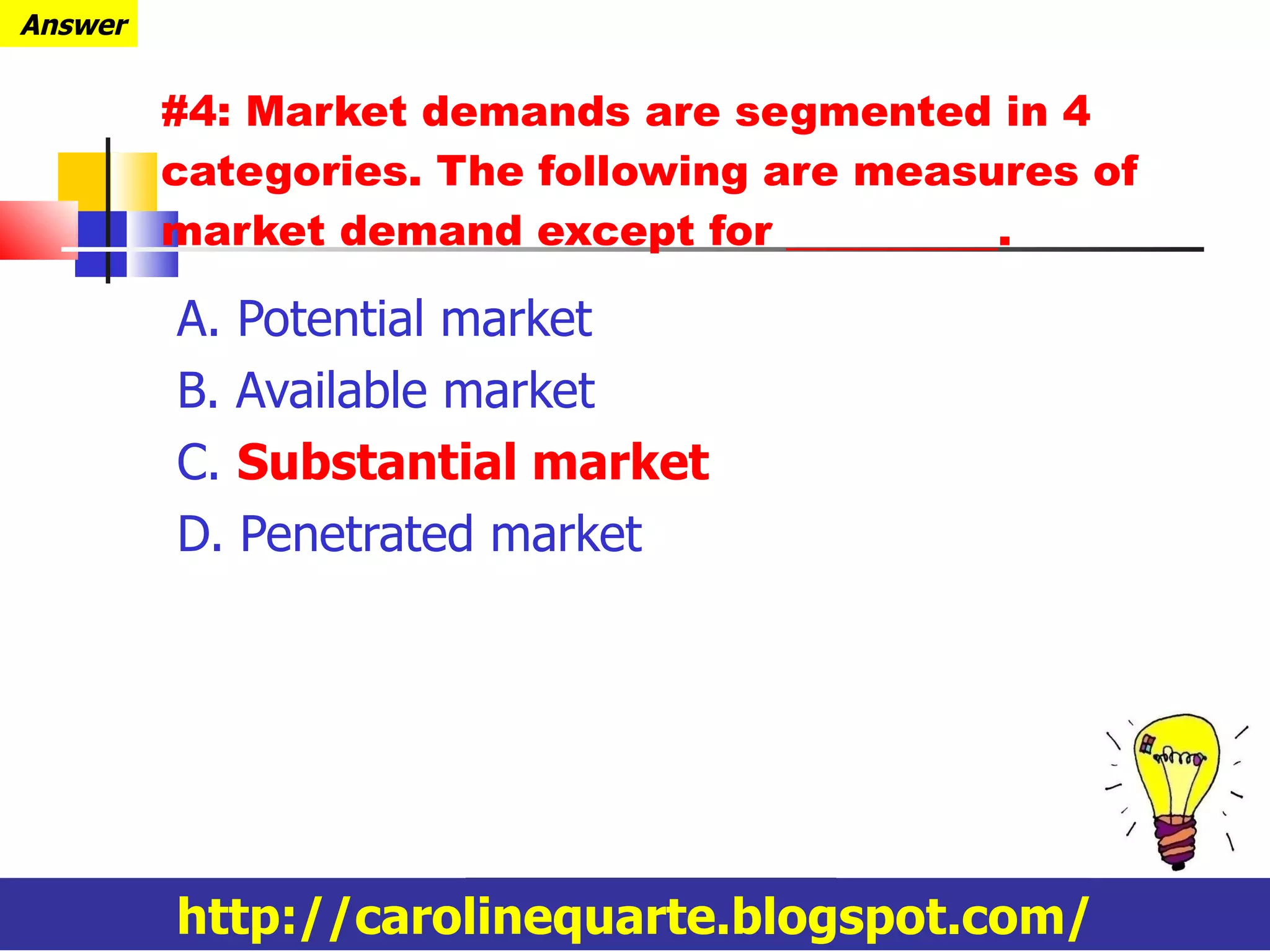 #4: Market demands are segmented in 4 categories. The following are measures of market demand except for __________. A. Potential market B. Available market C.  Substantial market D. Penetrated market http://carolinequarte.blogspot.com/ Answer 