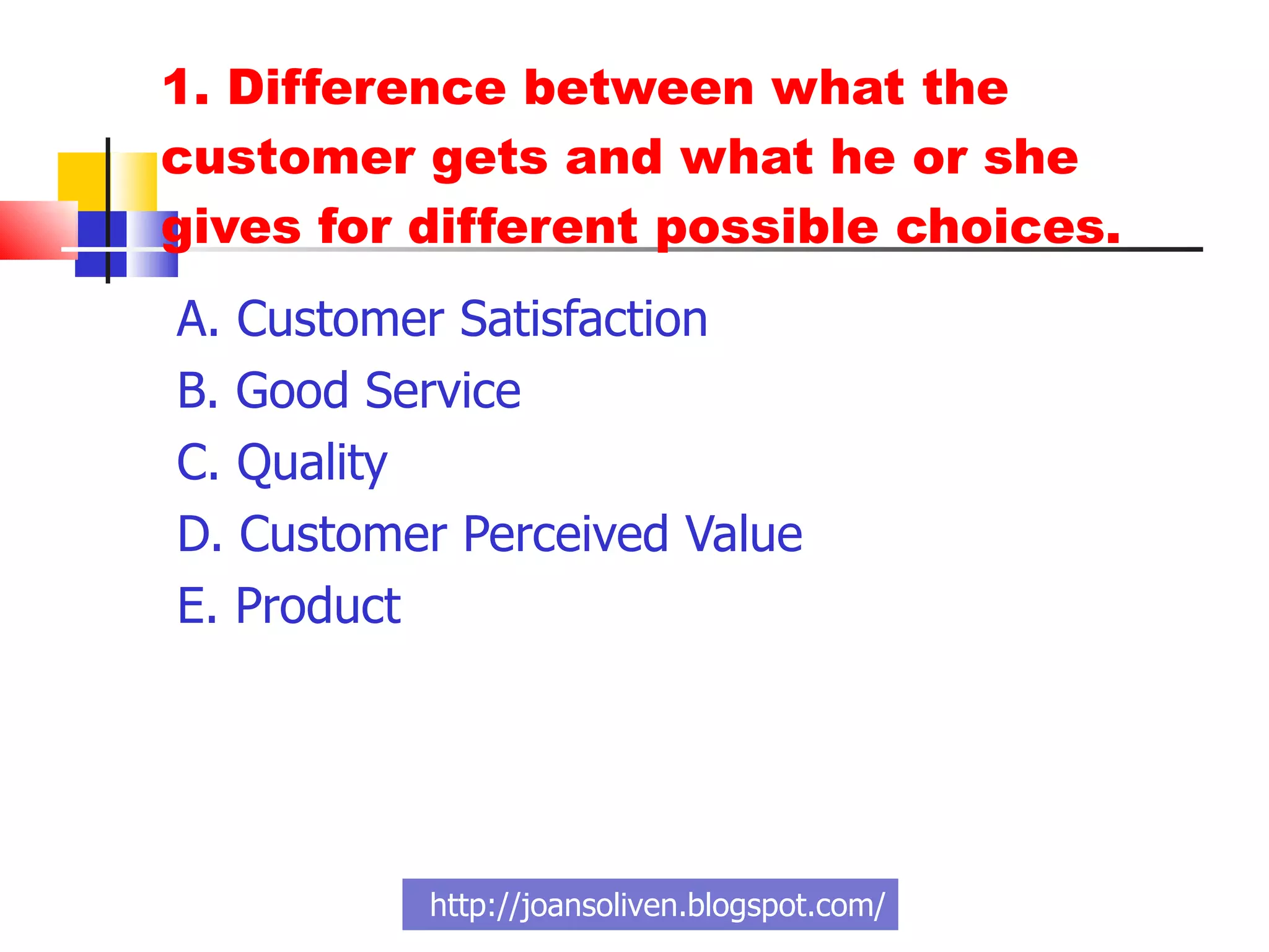 1. Difference between what the customer gets and what he or she gives for different possible choices. A. Customer Satisfaction  B. Good Service  C. Quality D. Customer Perceived Value E. Product  http://joansoliven.blogspot.com/ 