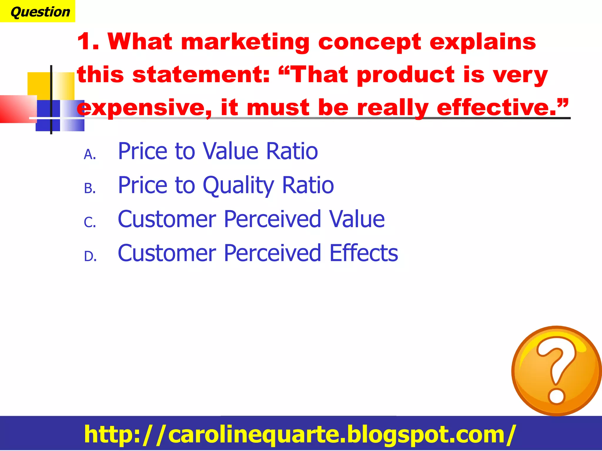 Price to Value Ratio Price to Quality Ratio Customer Perceived Value Customer Perceived Effects 1. What marketing concept explains this statement: “That product is very expensive, it must be really effective.” Question http://carolinequarte.blogspot.com/ 