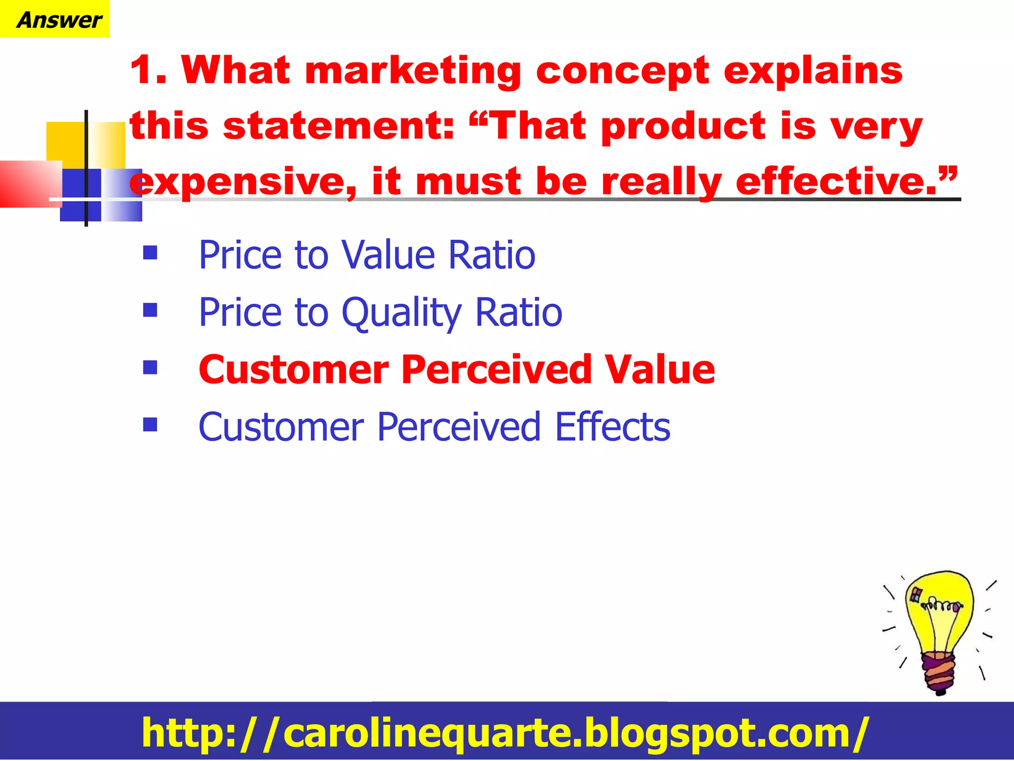 Price to Value Ratio Price to Quality Ratio Customer Perceived Value Customer Perceived Effects 1. What marketing concept explains this statement: “That product is very expensive, it must be really effective.” http://carolinequarte.blogspot.com/ Answer 