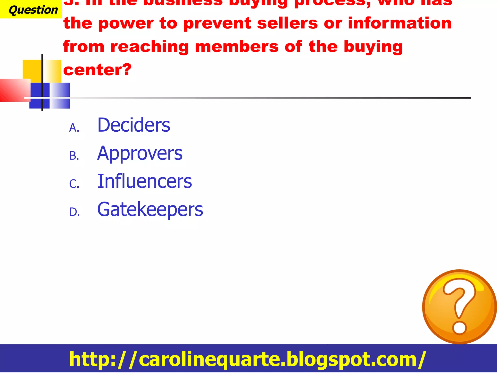 3. In the business buying process, who has the power to prevent sellers or information from reaching members of the buying center? Deciders Approvers Influencers Gatekeepers Question http://carolinequarte.blogspot.com/ 
