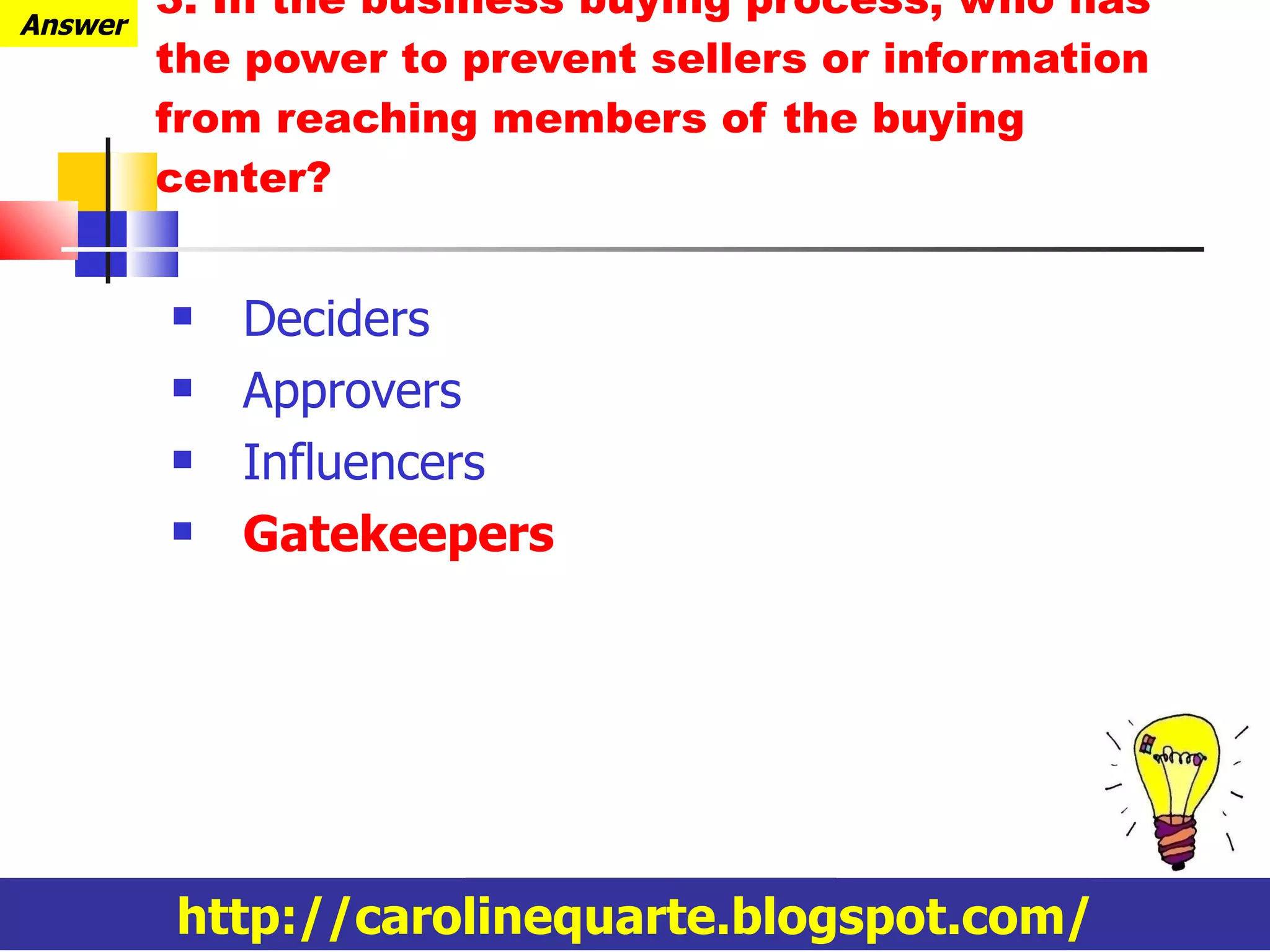 3. In the business buying process, who has the power to prevent sellers or information from reaching members of the buying center? Deciders Approvers Influencers Gatekeepers http://carolinequarte.blogspot.com/ Answer 