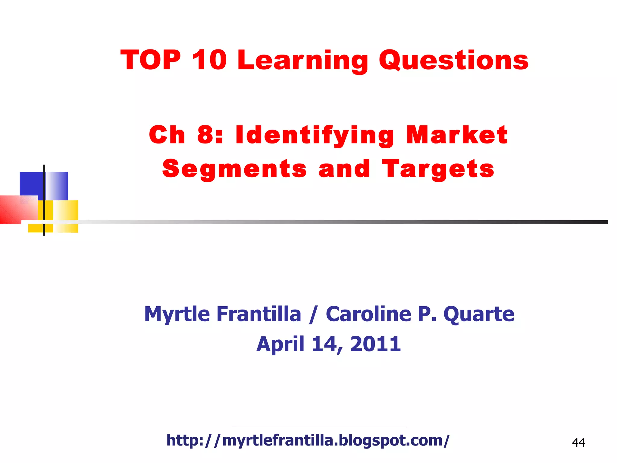 TOP 10 Learning Questions  Ch 8: Identifying Market Segments and Targets Myrtle Frantilla / Caroline P. Quarte April 14, 2011 http://myrtlefrantilla.blogspot.com / 
