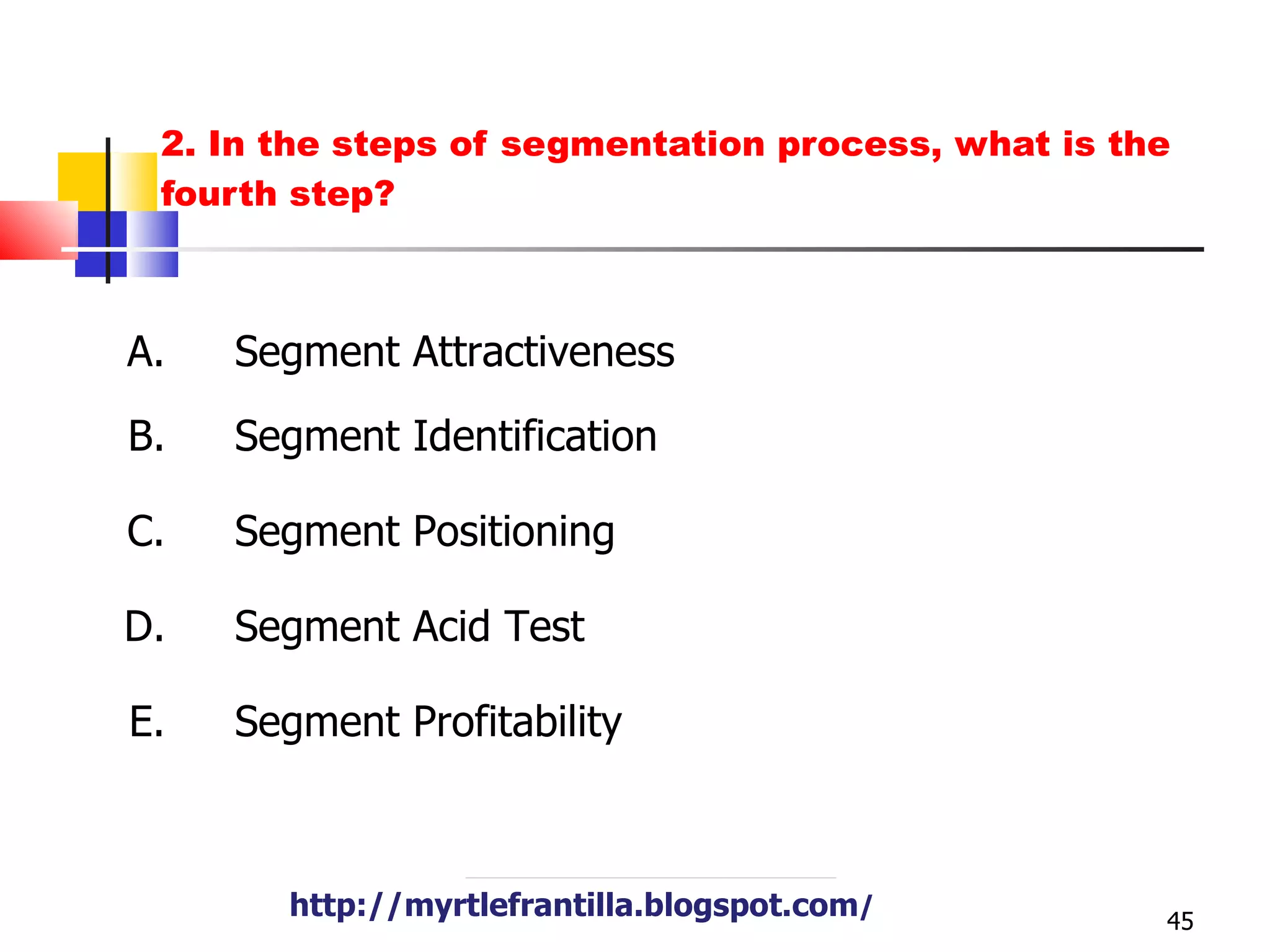 2. In the steps of segmentation process, what is the fourth step? http://myrtlefrantilla.blogspot.com / http://myrtlefrantilla.blogspot.com / A. B. C. D. E. Segment Attractiveness Segment Identification Segment Positioning Segment Acid Test Segment Profitability 