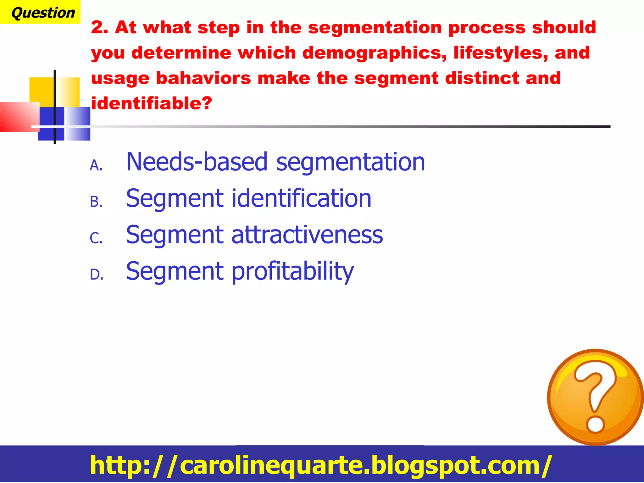 Needs-based segmentation Segment identification Segment attractiveness Segment profitability 2. At what step in the segmentation process should you determine which demographics, lifestyles, and usage bahaviors make the segment distinct and identifiable? Question http://carolinequarte.blogspot.com/ 