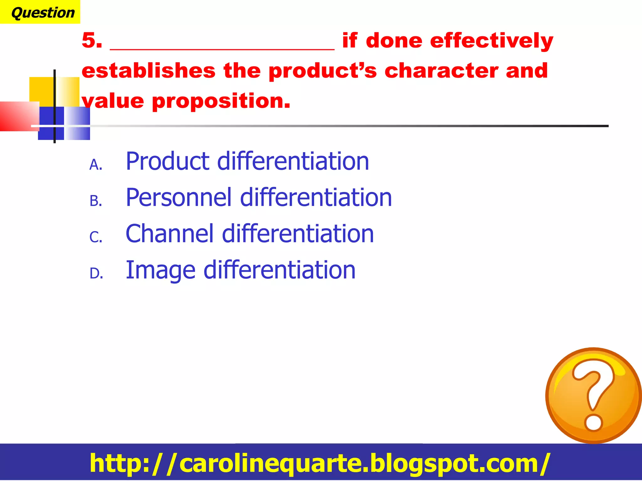 Product differentiation Personnel differentiation Channel differentiation Image differentiation 5. _____________________ if done effectively establishes the product’s character and value proposition. Question http://carolinequarte.blogspot.com/ 
