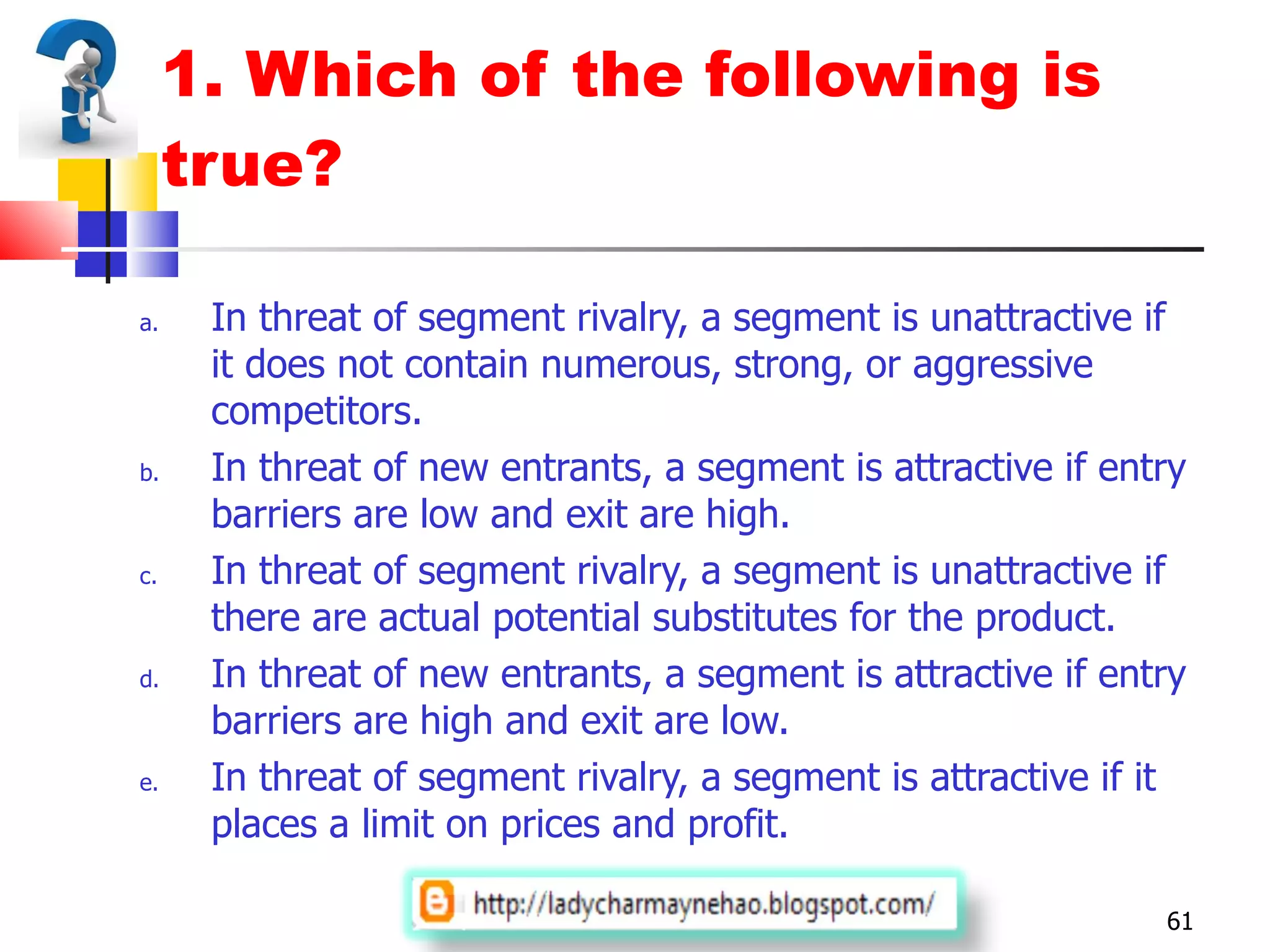 1. Which of the following is true? In threat of segment rivalry, a segment is unattractive if it does not contain numerous, strong, or aggressive competitors. In threat of new entrants, a segment is attractive if entry barriers are low and exit are high. In threat of segment rivalry, a segment is unattractive if there are actual potential substitutes for the product. In threat of new entrants, a segment is attractive if entry barriers are high and exit are low. In threat of segment rivalry, a segment is attractive if it places a limit on prices and profit.  