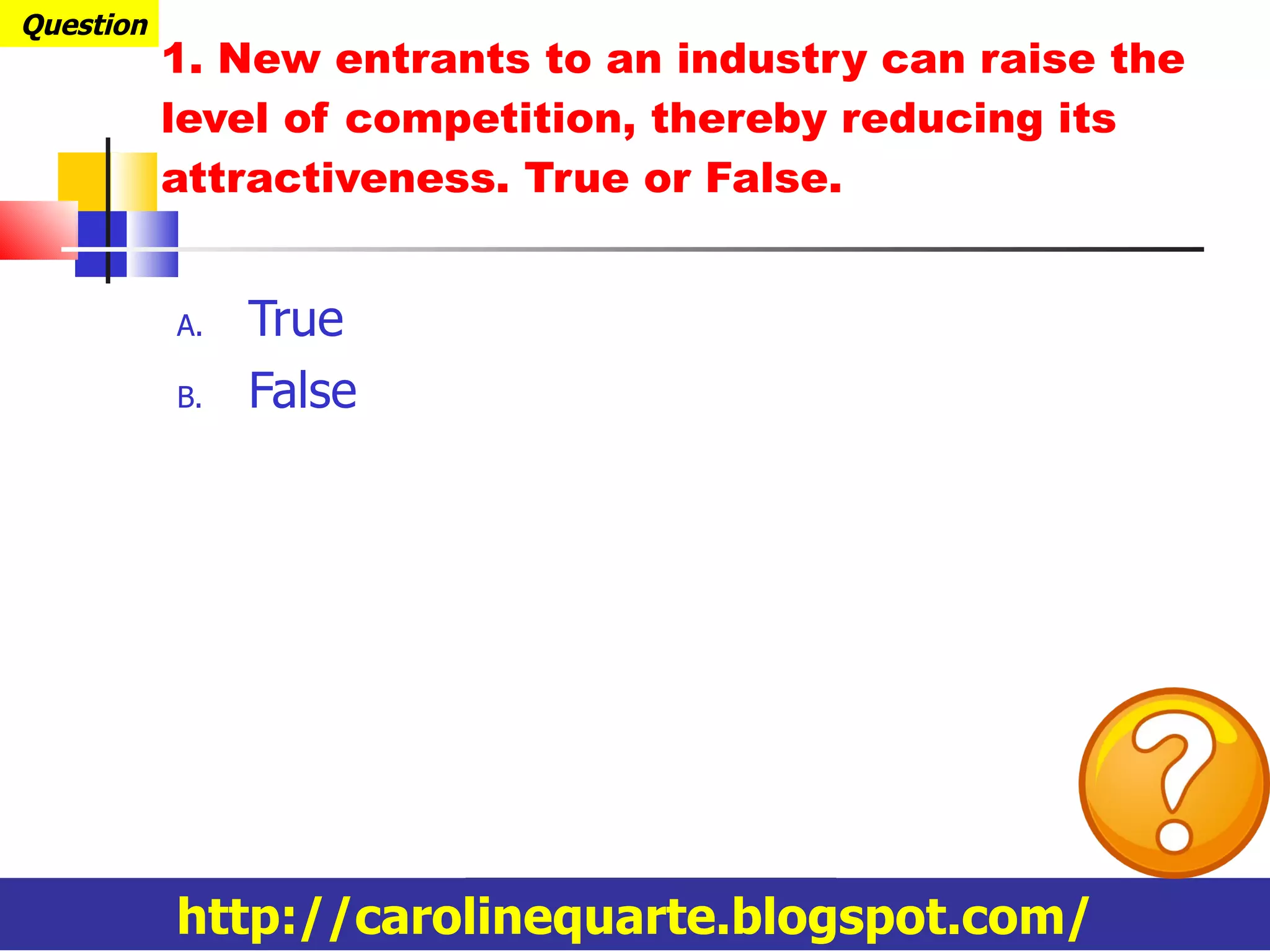 1.  New entrants to an industry can raise the level of competition, thereby reducing its attractiveness. True or False. True False Question http://carolinequarte.blogspot.com/ 