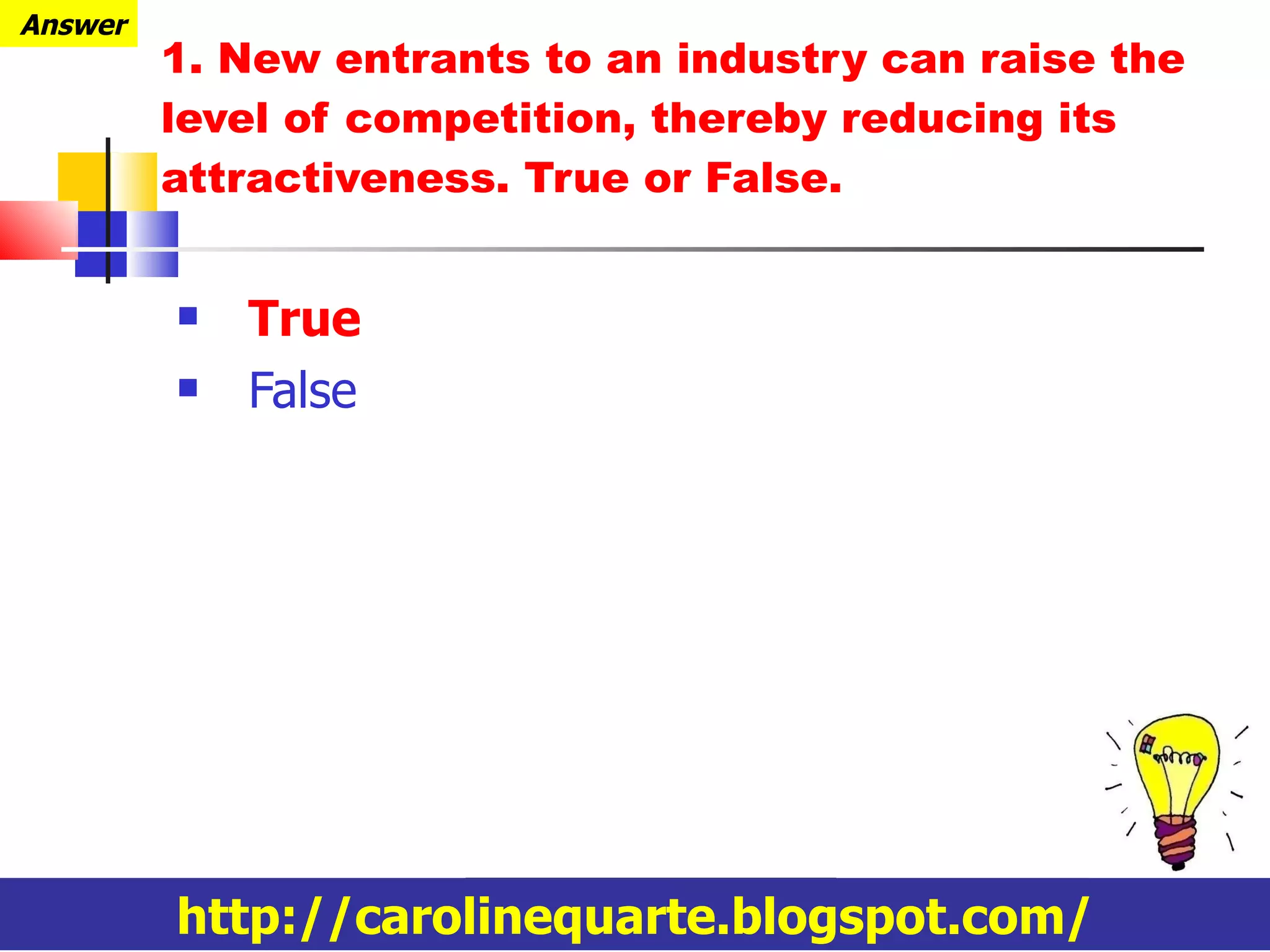 1.  New entrants to an industry can raise the level of competition, thereby reducing its attractiveness. True or False. True False http://carolinequarte.blogspot.com/ Answer 