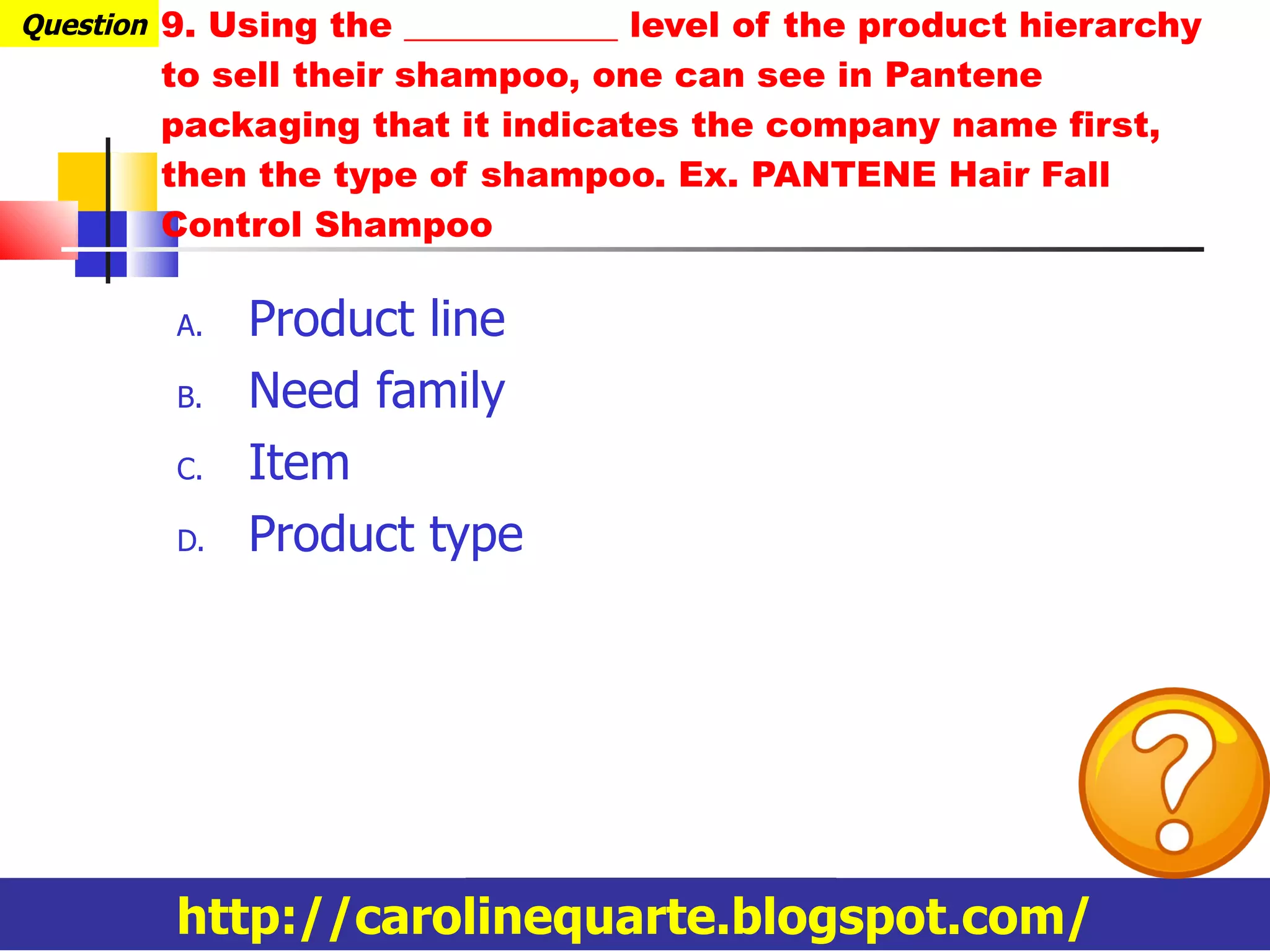 9. Using the ____________ level of the product hierarchy to sell their shampoo, one can see in Pantene packaging that it indicates the company name first, then the type of shampoo. Ex. PANTENE Hair Fall Control Shampoo Product line Need family Item Product type Question http://carolinequarte.blogspot.com/ 